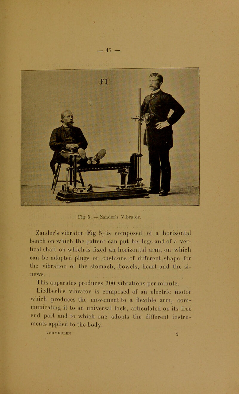 Fig. 5. — Zander’s Vibrator. Zander’s vibrator (Fig 5) is com])osed of a liorizontal bencli on which the patient can put his legs and of a ver- tical shaft on which is fixed an horizontal arm, on which can be adopted plugs or cushions of dilTerent shape for the vibration ol the stomach, bowels, heart and the si- news. This apparatus produces 300 vibrations per minute. Liedbech’s vibrator is composed of an electric motor wliicli produces the movement to a flexible arm, com- municating it to an universal lock, articulated on its free end part and to which one adopts the difi'erent instru- ments applied to the body. VERMEULEN