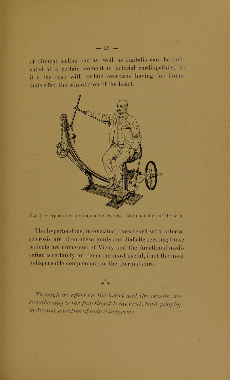 ol clinical feeling and as well as digitalis can be indi- cated at a certain moment in arterial cardiopathies, so it is the case with certain exercises having for imme- diate elfect the stimulation of the heart. Fig. fj. — Apparatus for automatic exorcise. Gh’cumduction of the arm. The hyperlendous, intoxicated, threatened with arterio- sclerosis are often obese,gouty and diabeticpersons; those patients are numerous at Vichy and the functional medi- cation is certainly for them the most useful, ifnot the most indispensable complement, of the thermal cure. * * *- Through its effect on the heart and the vessels, me- canotherapn is the functional ti'ealment, both prophji- la.ctic and curative of ai'lerioscle^'osis.