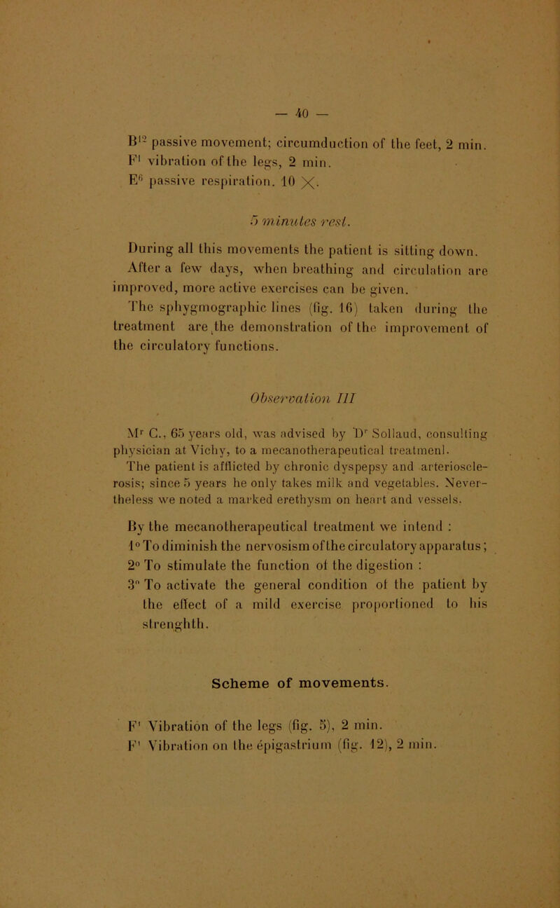 — 40 — B‘2 passive movement; circumduction of the feet, 2 min. F' vibration of the legs, 2 min. E^> passive respiration. 10 X- .0 minutes rest. During all this movements the patient is sitting down. After a few days, when breathing and circulation are improved, more active exercises can be given. The sphygmographic lines (fig. 16) taken during the treatment are^the demonstration of the improvement of the circulatory functions. Obserimtion III M* G., 65 years old, was advised by D’’ .Sollaud, consulting physician at Vichy, to a mecanotherapeutical treatmenl. The patient is afflicted by chronic dyspepsy and arterioscle- rosis; since 5 years he only takes milk and vegetables. Never- theless we noted a marked erethysm on heart and vessels. Dy the mecanotherapeutical treatment we intend : 1® To diminish the nervosism of the circulatory apparatus; 2° To stimulate the function ot the digestion ; S'* To activate the general condition ot the patient by the effect of a mild exercise proporlioned to his strenghth. Scheme of movements. F' Vibration of the legs (fig. 5), 2 min.