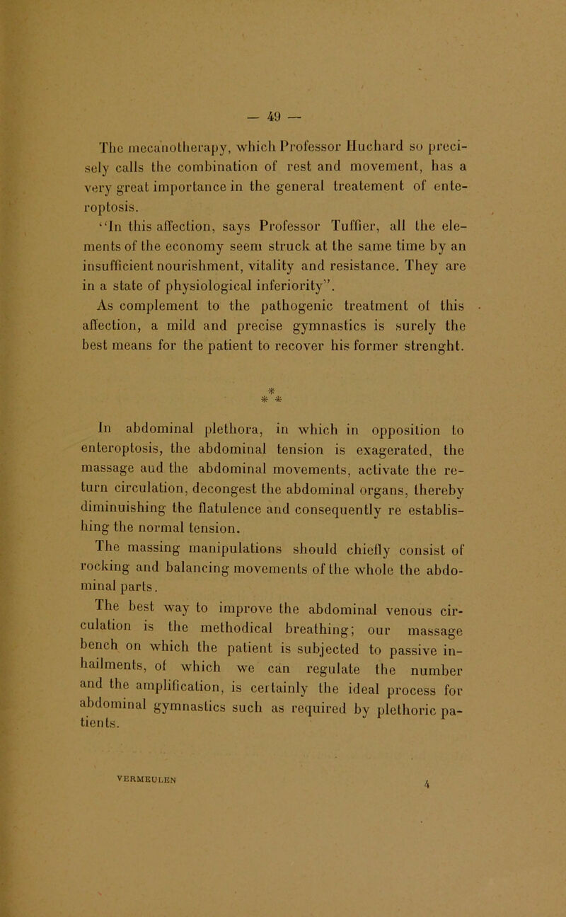 The inecanollierapy, which Professor lluchard so preci- sely calls the comhination of rest and movement, has a very great importance in the general treatement of ente- roptosis. “In this affection, says Professor Tuffier, all the ele- ments of the economy seem struck at the same time by an insufficient nourishment, vitality and resistance. They are in a state of physiological inferiority”. As complement to the pathogenic treatment of this affection, a mild and precise gymnastics is surely the best means for the patient to recover his former strenght. * In abdominal plethora, in which in opposition to enteroptosis, the abdominal tension is exagerated, the massage aud the abdominal movements, activate the re- turn circulation, decongest the abdominal organs, thereby diminuishing the flatulence and consequently re establis- hing the normal tension. The massing manipulations should chiefly consist of rocking and balancing movements of the whole the abdo- minal parts. The best way to improve the abdominal venous cir- culation is the methodical breathing; our massage bench on which the patient is subjected to passive in- hadments, of which we can regulate the number and the amplification, is certainly the ideal process for abdominal gymnastics such as required by plethoric pa- tients. VERMEULEN 4