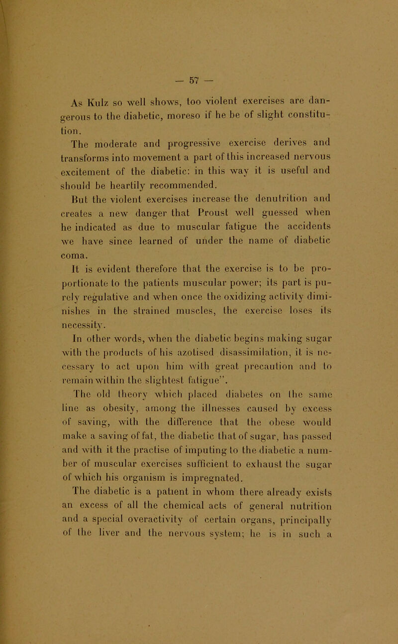 As Kulz so well shows, too violent exercises are dan- fferoiis to the diabetic, moreso if he be of slight constitu- tion. The moderate and progressive exercise derives and transforms into movement a part of this increased nervous excitement of the diabetic: in this way it is useful and should be heartily recommended. But the violent exercises increase the denutrition and creates a new danger that Proust welt guessed when he indicated as due to muscular fatigue the accidents we have since learned of under the name of diabetic coma. It is evident therefore that the exercise is to be pro- portionate to the patients muscular power; its part is pu- rely regulative and when once the oxidizing activity dimi- nishes in the strained muscles, the exercise loses its necessity. In other words, when the diabetic begins making sugar with ihe products of his azotised disassimilation, it is ne- cessary to act upon him with great precaution and to remain within the slightest fatigue”. The old theory which placed diabetes on Ihe same line as obesity, among the illnesses caused by excess of saving, with the difference that the obese would make a saving of fat, the diabetic that of sugar, has passed and with it the practise of imputing to the diabetic a num- ber of muscular exercises sufficient to exhaust the sugar of which his organism is impregnated. The diabetic is a patient in whom there already exists an excess of all the chemical acts of general nutrition and a special overactivity of certain organs, principally of the liver and the nervous system; he is in such a