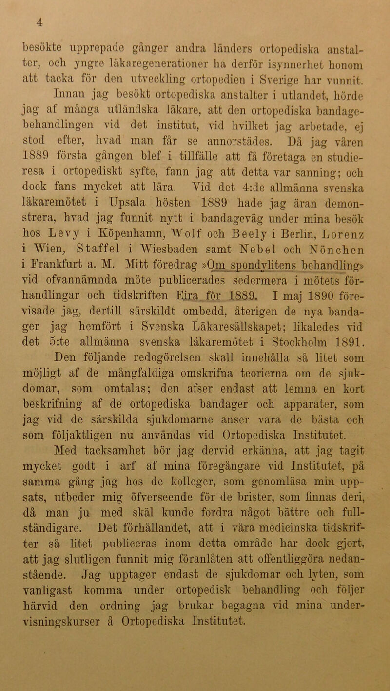 besökte upprepade gånger andra länders ortopediska anstal- ter, ocli yngre läka regenerationer ha derför isynnerhet honom att tacka för den utveckling ortopedien i Sverige har vunnit. Innan jag besökt ortopediska anstalter i utlandet, hörde jag af många utländska läkare, att den ortopediska bandage- behandlingen vid clet institut, vid hvilket jag arbetade, ej stod efter, livad man får se annorstädes. Då jag våren 1889 första gången blef i tillfälle att få företaga en studie- resa i ortopediskt syfte, fann jag att detta var sanning; och dock fans mycket att lära. Vid det 4:de allmänna svenska läkaremötet i Upsala hösten 1889 hade jag äran demon- strera, hvad jag funnit nytt i bandageväg under mina besök hos Le vy i Köpenhamn, Wolf och Beely i Berlin, Lorenz i Wien, Staffel i Wiesbaden samt Nebel och Könchen i Frankfurt a. M. Mitt föredrag »Om spondylitens behandling» vid ofvannämnda möte publicerades sedermera i mötets för- handlingar och tidskriften Fira för 1889. I maj 1890 före- visade jag, dertill särskildt ombedd, återigen de nya banda- ger jag hemfört i Svenska Läkaresällskapet; likaledes vid det 5:te allmänna svenska läkaremötet i Stockholm 1891. Den följande redogörelsen skall innehålla så litet som möjligt af de mångfaldiga omskrifna teorierna om de sjuk- domar, som omtalas; den afser endast att lemna en kort beskrifning af de ortopediska bandager och apparater, som jag vid de särskilda sjukdomarne anser vara de bästa och som följaktligen nu användas vid Ortopediska Institutet. Med tacksamhet bör jag dervid erkänna, att jag tagit mycket godt i arf af mina föregångare vid Institutet, på samma gång jag hos de kolleger, som genomläsa min upp- sats, utbeder mig öfverseende för de brister, som finnas deri, då man ju med skäl kunde fordra något bättre och full- ständigare. Det förhållandet, att i våra medicinska tidskrif- ter så litet publiceras inom detta område har dock gjort, att jag slutligen funnit mig föranlåten att offentliggöra nedan- stående. Jag upptager endast de sjukdomar och lyten, som vanligast komma under ortopedisk behandling och följer härvid den ordning jag brukar begagna vid mina under- visningskurser å Ortopediska Institutet.