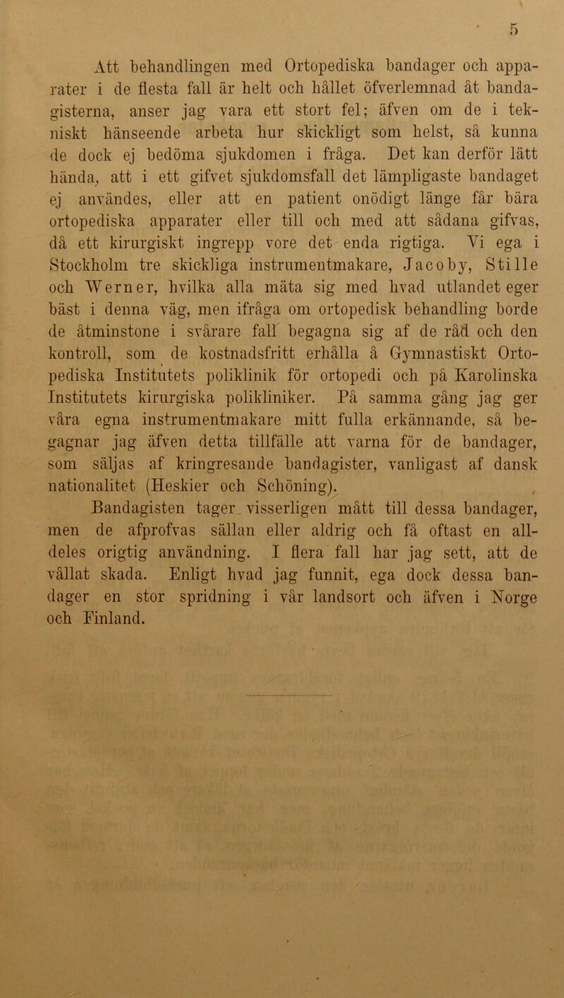 Att behandlingen med Ortopediska bandager och appa- rater i de flesta fall är helt och hållet öfverlemnad åt banda- gisterna, anser jag vara ett stort fel; äfven om de i tek- niskt hänseende arbeta hur skickligt som helst, så kunna de dock ej bedöma sjukdomen i fråga. Det kan derför lätt hända, att i ett gifvet sjukdomsfall det lämpligaste bandaget ej användes, eller att en patient onödigt länge får bära ortopediska apparater eller till och med att sådana gifvas, då ett kirurgiskt ingrepp vore det enda rigtiga. Vi ega i Stockholm tre skickliga instrumentmakare, Jacoby, Sti lie och Werner, hvilka alla mäta sig med livad utlandet eger bäst i denna väg, men ifråga om ortopedisk behandling borde de åtminstone i svårare fall begagna sig af de råd och den kontroll, som de kostnadsfritt erhålla å Gymnastiskt Orto- pediska Institutets poliklinik för ortopedi och på Karolinska Institutets kirurgiska polikliniker. På samma gång jag ger våra egna instrumentmakare mitt fulla erkännande, så be- gagnar jag äfven detta tillfälle att varna för de bandager, som säljas af kringresande bandagister, vanligast af dansk nationalitet (Heskier och Schöning). Bandagisten tager, visserligen mått till dessa bandager, men de afprofvas sällan eller aldrig och få oftast en all- deles origtig användning. I flera fall har jag sett, att de vållat skada. Enligt hvad jag funnit, ega dock dessa ban- dager en stor spridning i vår landsort och äfven i Norge och Finland.
