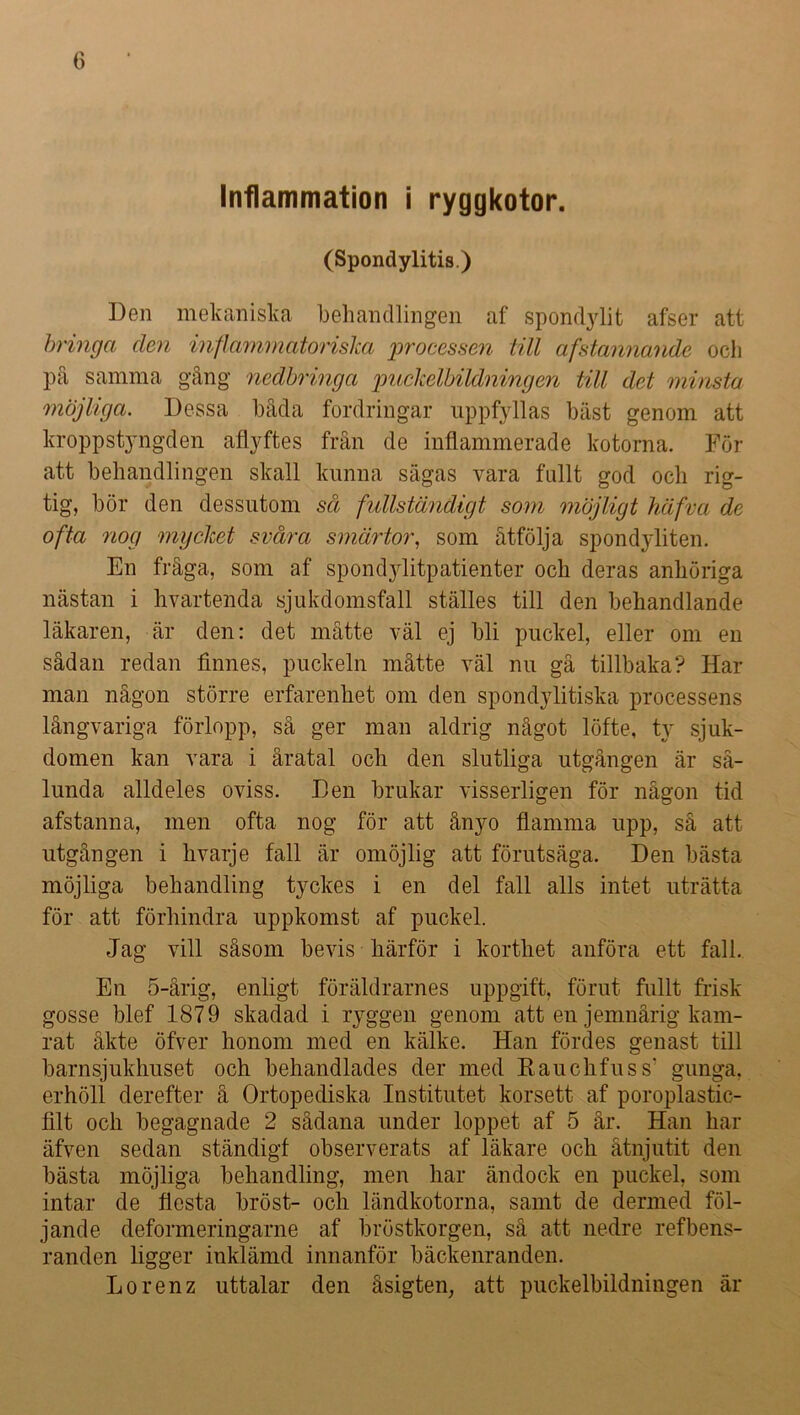Inflammation i ryggkotor. (Spondylitis.) Den mekaniska behandlingen af spondylit afser att bringa den inflammatoriska processen till afstannande och på samma gång nedbringa puckelbildningen till det minsta möjliga. Dessa båda fordringar uppfyllas bast genom att kroppstyngden afiyftes från de inflammerade kotorna. För att behandlingen skall kunna sägas vara fullt god och rig- tig, bör den dessutom så fullständigt som möjligt häfva de ofta nog mycket svåra smärtor, som åtfölja spondyliten. En fråga, som af spondylitpatienter och deras anhöriga nästan i hvartenda sjukdomsfall ställes till den behandlande läkaren, är den: det måtte väl ej bli puckel, eller om en sådan redan finnes, puckeln måtte väl nu gå tillbaka? Har man någon större erfarenhet om den spondylitiska processens långvariga förlopp, så ger man aldrig något löfte, ty sjuk- domen kan vara i åratal och den slutliga utgången är så- lunda alldeles oviss. Den brukar visserligen för någon tid afstanna, men ofta nog för att ånyo flamma upp, så att utgången i hvarje fall är omöjlig att förutsäga. Den bästa möjliga behandling tyckes i en del fall alls intet uträtta för att förhindra uppkomst af puckel. Jag vill såsom bevis härför i korthet anföra ett fall. En 5-årig, enligt föräldrarnes uppgift, förut fullt frisk gosse blef 1879 skadad i ryggen genom att en jemnårig kam- rat åkte öfver honom med en kälke. Han fördes genast till barnsjukhuset och behandlades der med Kauckfuss' gunga, erhöll derefter å Ortopediska Institutet korsett af poroplastic- filt och begagnade 2 sådana under loppet af 5 år. Han har äfven sedan ständigf observerats af läkare och åtnjutit den bästa möjliga behandling, men har ändock en puckel, som intar de flesta bröst- och ländkotorna, samt de dermed föl- jande deformeringarne af bröstkorgen, så att nedre refbens- randen ligger inklämd innanför bäckenranden. Lorenz uttalar den åsigten, att puckelbildningen är