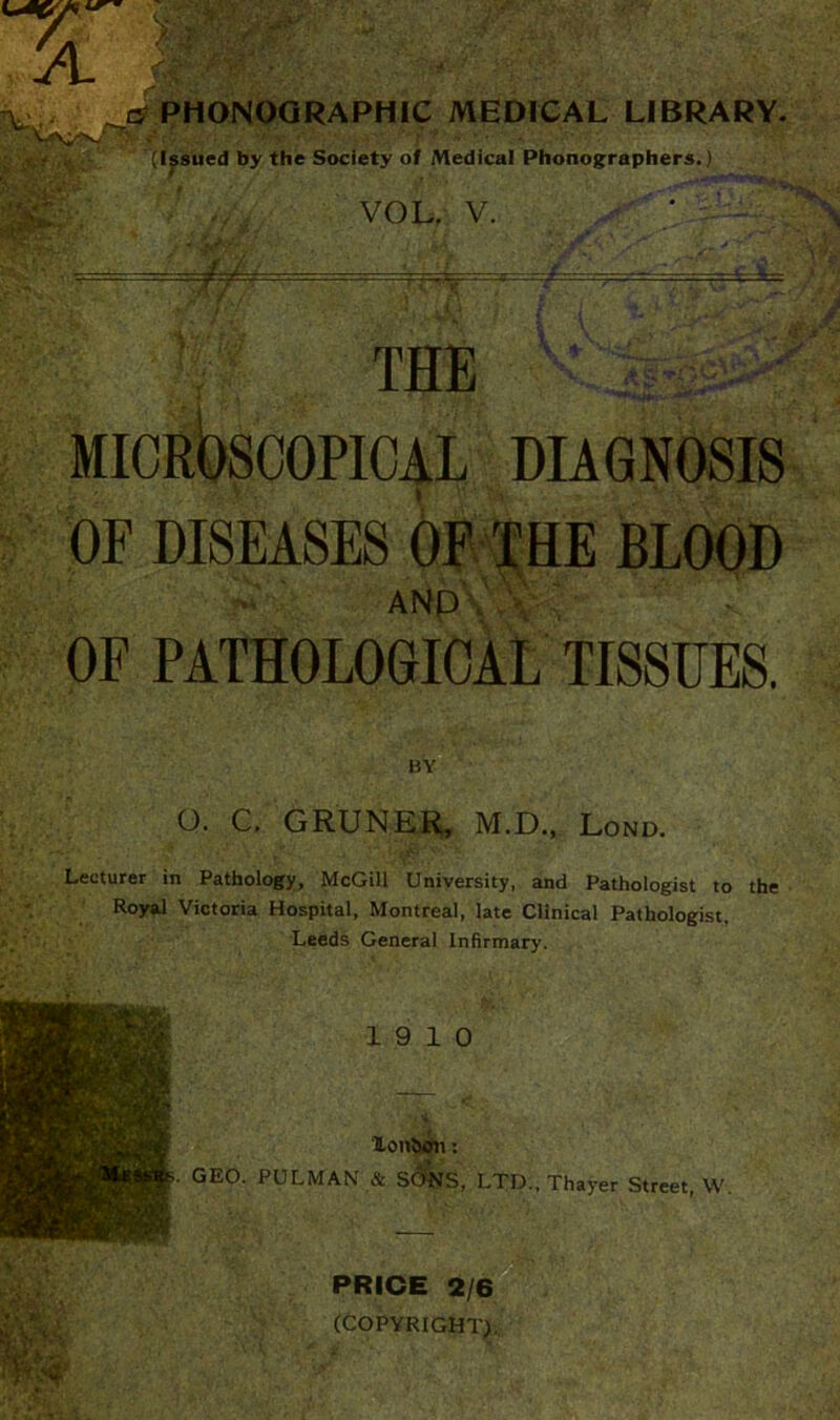 v v (Issued by the Society of Medical Phonographers.) • -//- VOL. V. =r=^ THE DIAGNOSIS OF DISEASES OF THE BLOOD ANpVw \ OF PATHOLOGICAL TISSUES. BY O. C. GRUNER, M.D., Lond. Lecturer in Pathology, McGill University, and Pathologist to the Royal Victoria Hospital, Montreal, late Clinical Pathologist, Leeds General Infirmary. 19 10 lonbon: GEO. PULMAN & SONS, LTD., Thayer Street, W. PRICE 2/6 (COPYRIGHT},