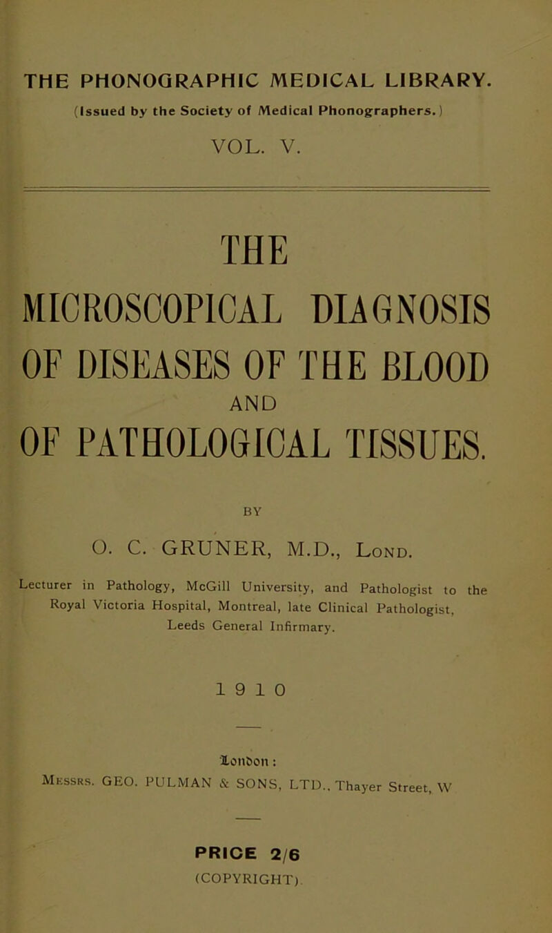 THE PHONOGRAPHIC MEDICAL LIBRARY. (Issued by the Society of Medical Phonographers.) VOL. V. THE MICROSCOPICAL DIAGNOSIS OF DISEASES OF THE BLOOD AND OF PATHOLOGICAL TISSUES. BY O. C. GRUNER, M.D., Lond. Lecturer in Pathology, McGill University, and Pathologist to the Royal Victoria Hospital, Montreal, late Clinical Pathologist, Leeds General Infirmary. 19 10 Xon&on: Messrs. GEO. PULMAN & SONS, LTD.. Thayer Street, W PRICE 2/6 (COPYRIGHT)