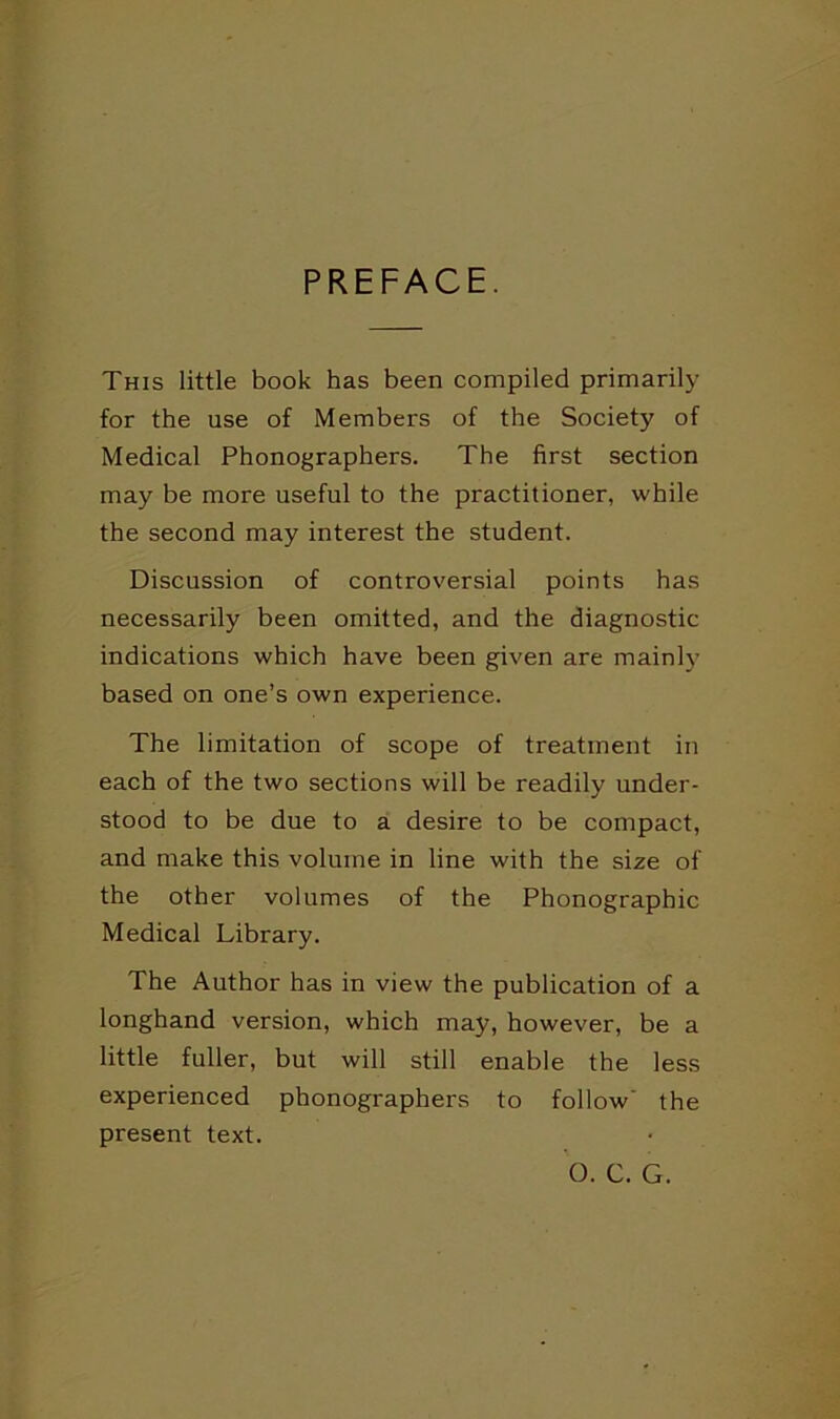 PREFACE. This little book has been compiled primarily for the use of Members of the Society of Medical Phonographers. The first section may be more useful to the practitioner, while the second may interest the student. Discussion of controversial points has necessarily been omitted, and the diagnostic indications which have been given are main!}' based on one’s own experience. The limitation of scope of treatment in each of the two sections will be readily under- stood to be due to a desire to be compact, and make this volume in line with the size of the other volumes of the Phonographic Medical Library. The Author has in view the publication of a longhand version, which may, however, be a little fuller, but will still enable the less experienced phonographers to follow' the present text. O. C. G.