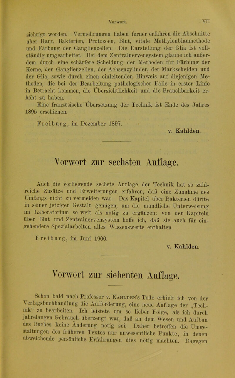 sichtigt worden. Vermehrungen haben ferner erfahren die Absclinitte über Haut, Bakterien, Protozoen, Blut, vitale Methylenblaumethode und Färbung der Ganglienzellen. Die Darstellung der Glia ist voll- ständig umgearbeitet. Bei dem Zentralnervensystem glaube ich außer- dem durch eine schärfere Scheidung der Methoden für Färbung der Kerne, der Ganglienzellen, der Achsenzylinder, der Markscheiden und der Glia, sowie durch einen einleitenden Hinweis auf diejenigen Me- thoden, die bei der Bearbeitung pathologischer Fälle in erster Linie in Betracht kommen, die Übersichtlichkeit und die Brauchbarkeit er- höht zu haben. Eine französische Übersetzung der Technik ist Ende des Jahres 1895 erschienen. Freiburg, im Dezember 1897. V. Kahlden. Vorwort zur sechsten Auflage. Auch die vorliegende sechste Auflage der Technik hat so zahl- reiche Zusätze und Erweiterungen erfahi-en, daß eine Zunahme des Umfangs nicht zu vermeiden war. Das Kapitel über Bakterien dürfte in seiner jetzigen Gestalt genügen, um die mündliche Unterweisung im Laboratorium so weit als nötig zu ergänzen; von den Kapiteln über Blut und Zentralnervensystem hoffe ich, daß sie auch für ein- gehendere Spezialarbeiten alles Wissenswerte enthalten. Freiburg, im Juni 1900. V. Kahlden. Vorwort zur siebenten Auflage. Schon bald nach Professor v. Kahlden’s Tode erhielt ich von der Verlagsbuchhandlung die Aufforderung, eine neue Auflage der „Tech- nik zu bearbeiten. Ich leistete um so lieber Folge, als ich durch jahrelangen Gebrauch überzeugt war, daß an dem Wesen und Aufbau des Buches keine Änderung nötig sei. Daher betreffen die Umge- staltungen des früheren Textes nur unwesentliche Punkte, in denen abweichende persönliche Erfahrungen dies nötig machten. Dagegen