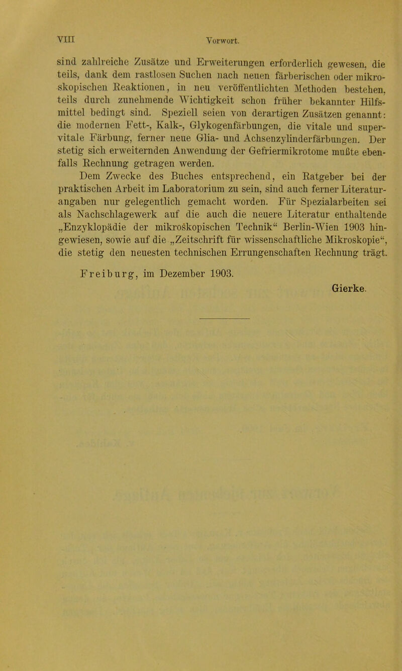 sind zahlreiche Zusätze und Erweiterungen erforderlich gewesen, die teils, dank dem rastlosen Suchen nach neuen färberischen oder mikro- skopischen Eeaktionen, in neu veröftentlichten Methoden bestehen, teils durch zunehmende Wichtigkeit schon früher bekannter Hilfs- mittel bedingt sind. Speziell seien von derartigen Zusätzen genannt: die modernen Fett-, Kalk-, Glykogenfärbungen, die vitale und super- vitale Färbung, ferner neue Glia- und Achsenzylinderfärbungen. Der stetig sich erweiternden Anwendung der Gefriermikrotome mußte eben- falls Eechnung getragen werden. Dem Zwecke des Buches entsprechend, ein Eatgeber bei der praktischen Arbeit im Laboratorium zu sein, sind auch ferner Literatur- angaben nur gelegentlich gemacht worden. Für Spezialarbeiten sei als Nachschlagewerk auf die auch die neuere Literatur enthaltende „Enzyklopädie der mikroskopischen Technik“ Berlin-Wien 1903 hin- gewiesen, sowie auf die „Zeitschrift für wissenschaftliche Mikroskopie“, die stetig den neuesten technischen Errungenschaften Eechnung trägt. Freiburg, im Dezember 1903. Gierke.