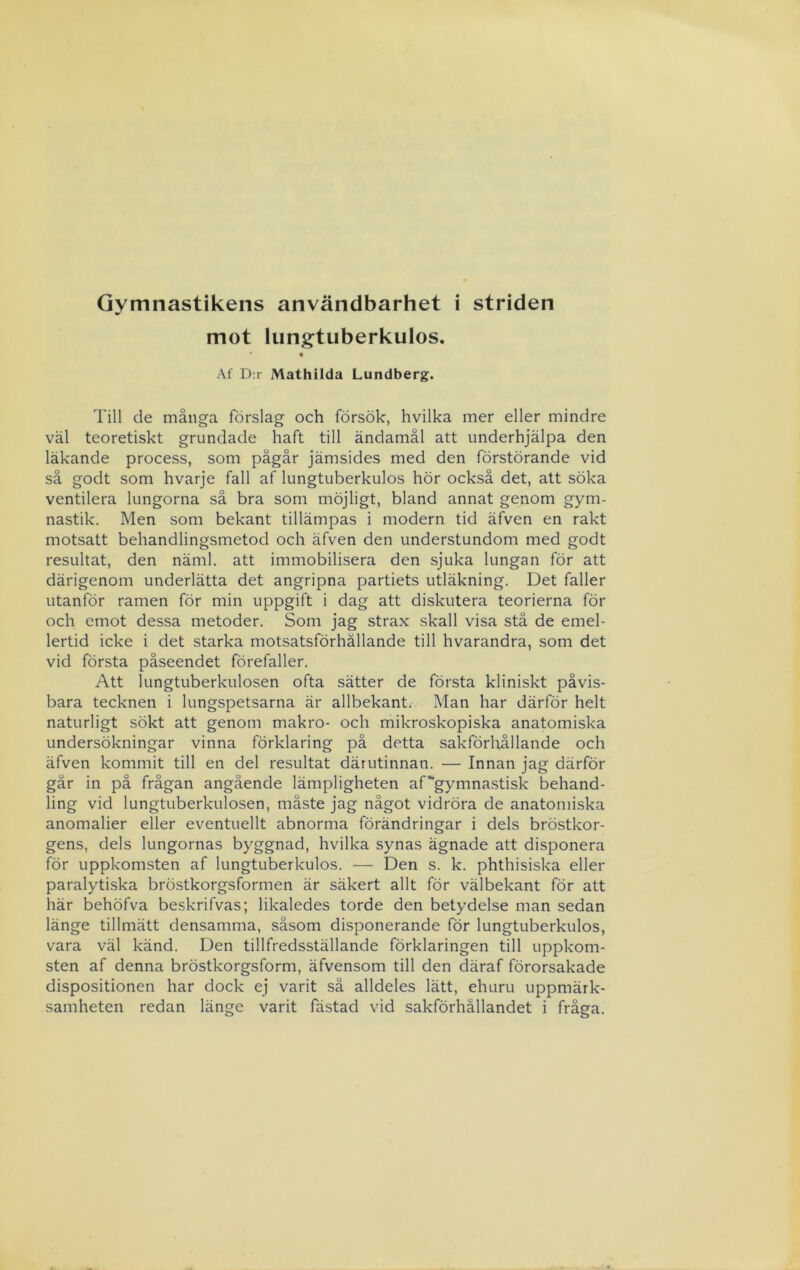 Gymnastikens användbarhet i striden mot lungtuberkulos. Af D:r Mathilda Lundberg. Till de många förslag och försök, hvilka mer eller mindre väl teoretiskt grundade haft till ändamål att underhjälpa den läkande process, som pågår jämsides med den förstörande vid så godt som hvarje fall af lungtuberkulos hör också det, att söka ventilera lungorna så bra som möjligt, bland annat genom gym- nastik. Men som bekant tillämpas i modern tid äfven en rakt motsatt behandlingsmetod och äfven den understundom med godt resultat, den näml. att immobilisera den sjuka lungan för att därigenom underlätta det angripna partiets utläkning. Det faller utanför ramen för min uppgift i dag att diskutera teorierna för och emot dessa metoder. Som jag strax skall visa stå de emel- lertid icke i det starka motsatsförhållande till hvarandra, som det vid första påseendet förefaller. Att lungtuberkulosen ofta sätter de första kliniskt påvis- bara tecknen i lungspetsarna är allbekant. Man har därför helt naturligt sökt att genom makro- och mikroskopiska anatomiska undersökningar vinna förklaring på detta sakförloållande och äfven kommit till en del resultat därutinnan. — Innan jag därför går in på frågan angående lämpligheten af'gymnastisk behand- ling vid lungtuberkulosen, måste jag något vidröra de anatomiska anomalier eller eventuellt abnorma förändringar i dels bröstkor- gens, dels lungornas byggnad, hvilka synas ägnade att disponera för uppkomsten af lungtuberkulos. — Den s. k. phthisiska eller paralytiska bröstkorgsformen är säkert allt för välbekant för att här behöfva beskrifvas; likaledes torde den betydelse man sedan länge tillmätt densamma, såsom disponerande för lungtuberkulos, vara väl känd. Den tillfredsställande förklaringen till uppkom- sten af denna bröstkorgsform, äfvensom till den däraf förorsakade dispositionen har dock ej varit sä alldeles lätt, ehuru uppmärk- samheten redan länge varit fästad vid sakförhållandet i fråga.