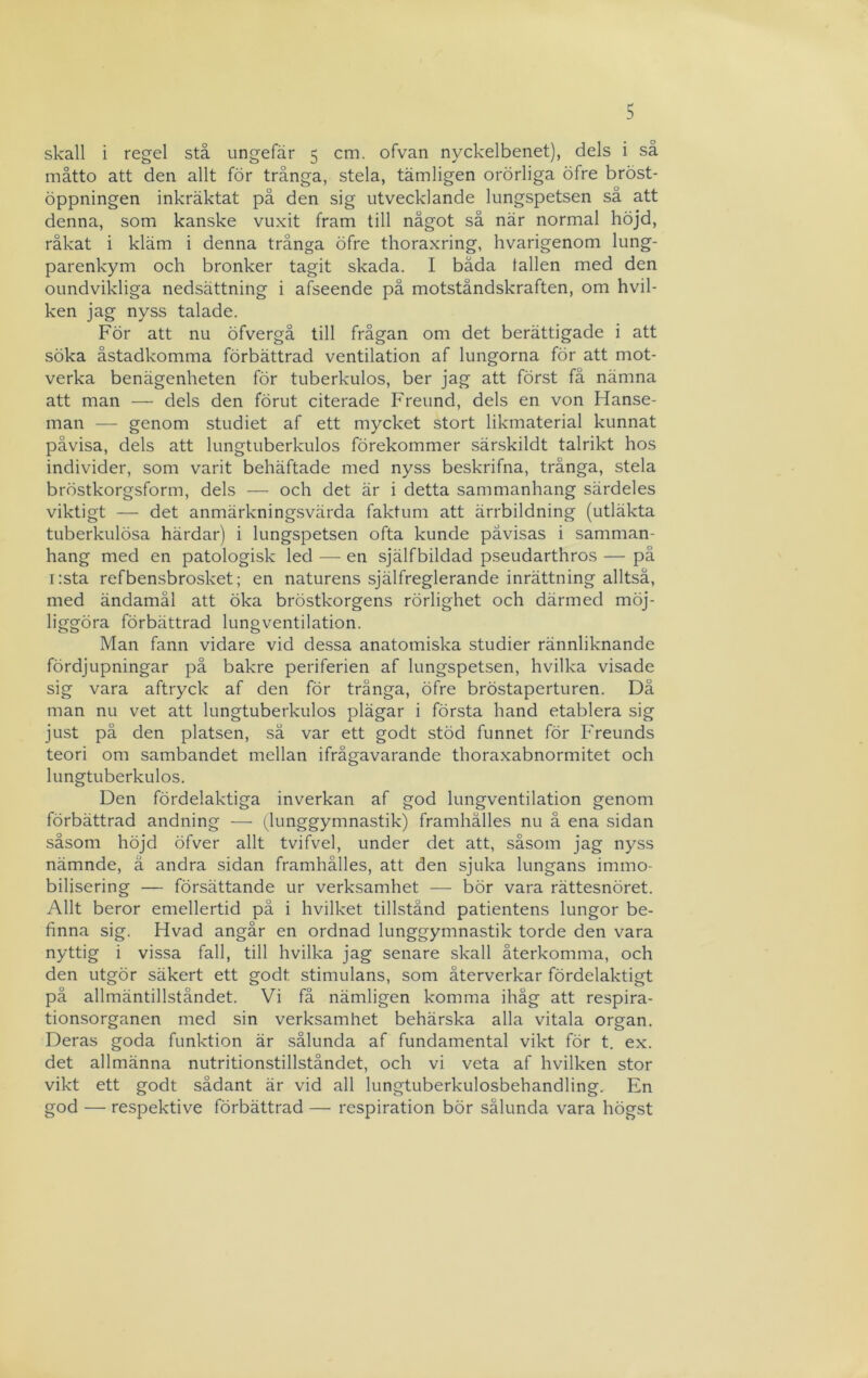 skall i regel stå ungefär 5 cm. ofvan nyckelbenet), dels i så måtto att den allt för trånga, stela, tämligen orörliga öfre bröst- öppningen inkräktat på den sig utvecklande lungspetsen så att denna, som kanske vuxit fram till något så när normal höjd, råkat i kläm i denna trånga öfre thoraxring, hvarigenom lung- parenkym och bronker tagit skada. I båda tallen med den oundvikliga nedsättning i afseende på motståndskraften, om hvil- ken jag nyss talade. För att nu öfvergå till frågan om det berättigade i att söka åstadkomma förbättrad ventilation af lungorna för att mot- verka benägenheten för tuberkulos, ber jag att först få nämna att man — dels den förut citerade Freund, dels en von Hanse- man — genom studiet af ett mycket stort likmaterial kunnat påvisa, dels att lungtuberkulos förekommer särskildt talrikt hos individer, som varit behäftade med nyss beskrifna, trånga, stela bröstkorgsform, dels — och det är i detta sammanhang särdeles viktigt — det anmärkningsvärda faktum att ärrbildning (utläkta tuberkulösa härdar) i lungspetsen ofta kunde påvisas i samman- hang med en patologisk led — en själfbildad pseudarthros — på i:sta refbensbrosket; en naturens själfreglerande inrättning alltså, med ändamål att öka bröstkorgens rörlighet och därmed möj- liggöra förbättrad lungventilation. Man fann vidare vid dessa anatomiska studier rännliknande fördjupningar på bakre periferien af lungspetsen, hvilka visade sig vara aftryck af den för trånga, öfre bröstaperturen. Då man nu vet att lungtuberkulos plägar i första hand etablera sig just på den platsen, så var ett godt stöd funnet för Freunds teori om sambandet mellan ifrågavarande thoraxabnormitet och lungtuberkulos. Den fördelaktiga inverkan af god lungventilation genom förbättrad andning — (lunggymnastik) framhålles nu å ena sidan såsom höjd öfver allt tvifvel, under det att, såsom jag nyss nämnde, ä andra sidan framhålles, att den sjuka lungans immo- bilisering — försättande ur verksamhet — bör vara rättesnöret. Allt beror emellertid på i hvilket tillstånd patientens lungor be- finna sig. Hvad angår en ordnad lunggymnastik torde den vara nyttig i vissa fall, till hvilka jag senare skall återkomma, och den utgör säkert ett godt stimulans, som återverkar fördelaktigt på allmäntillståndet. Vi få nämligen komma ihåg att respira- tionsorganen med sin verksamhet behärska alla vitala organ. Deras goda funktion är sålunda af fundamental vikt för t. ex. det allmänna nutritionstillståndet, och vi veta af hvilken stor vikt ett godt sådant är vid all lungtuberkulosbehandling. En god — respektive förbättrad — respiration bör sålunda vara högst