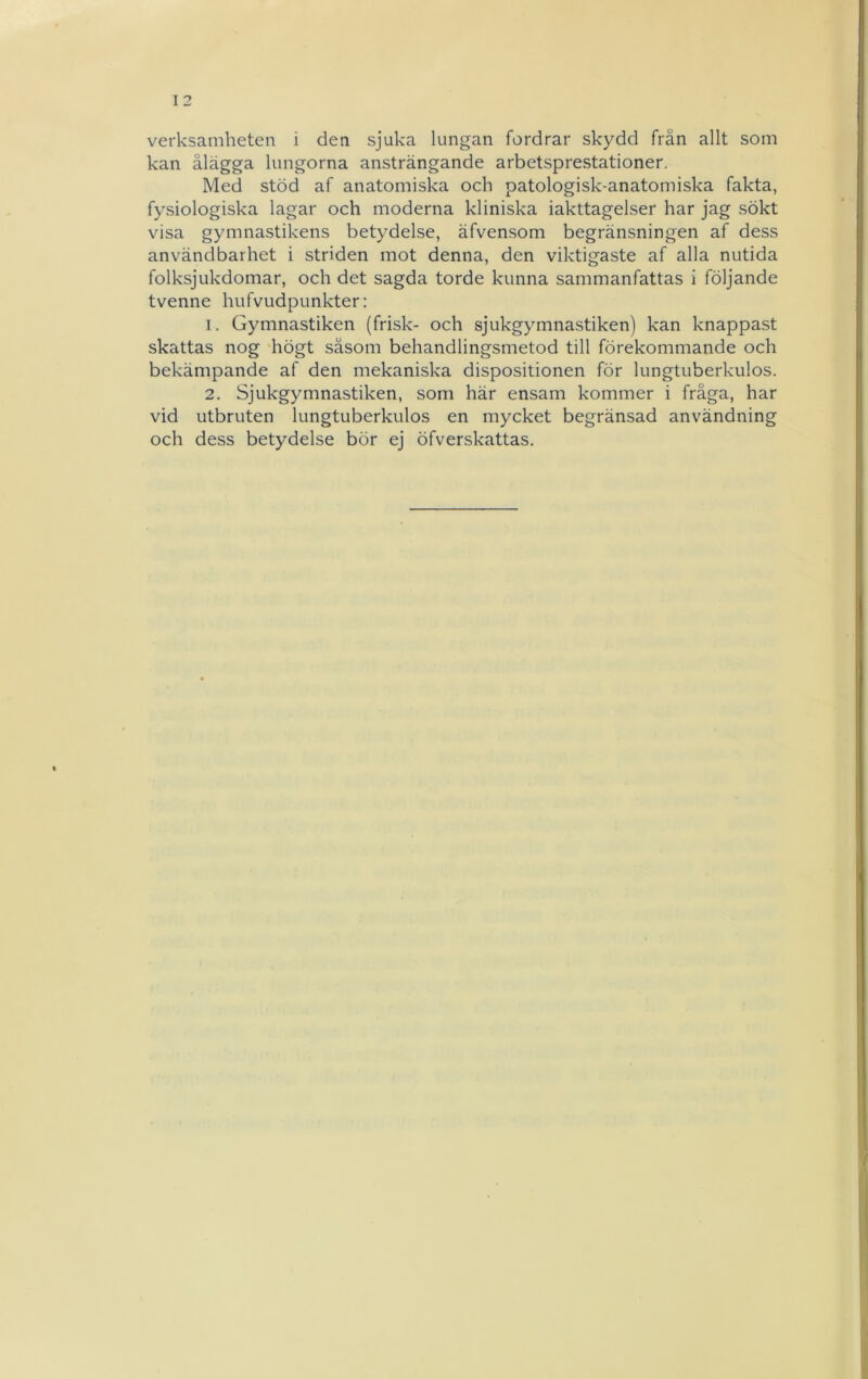 verksamheten i den sjuka lungan fordrar skydd från allt som kan ålägga lungorna ansträngande arbetsprestationer. Med stöd af anatomiska och patologisk-anatomiska fakta, fysiologiska lagar och moderna kliniska iakttagelser har jag sökt visa gymnastikens betydelse, äfvensom begränsningen af dess användbarhet i striden mot denna, den viktigaste af alla nutida folksjukdomar, och det sagda torde kunna sammanfattas i följande tvenne hufvudpunkter: 1. Gymnastiken (frisk- och sjukgymnastiken) kan knappast skattas nog högt såsom behandlingsmetod till förekommande och bekämpande af den mekaniska dispositionen för lungtuberkulos. 2. Sjukgymnastiken, som här ensam kommer i fråga, har vid utbruten lungtuberkulos en mycket begränsad användning och dess betydelse bör ej öfverskattas.