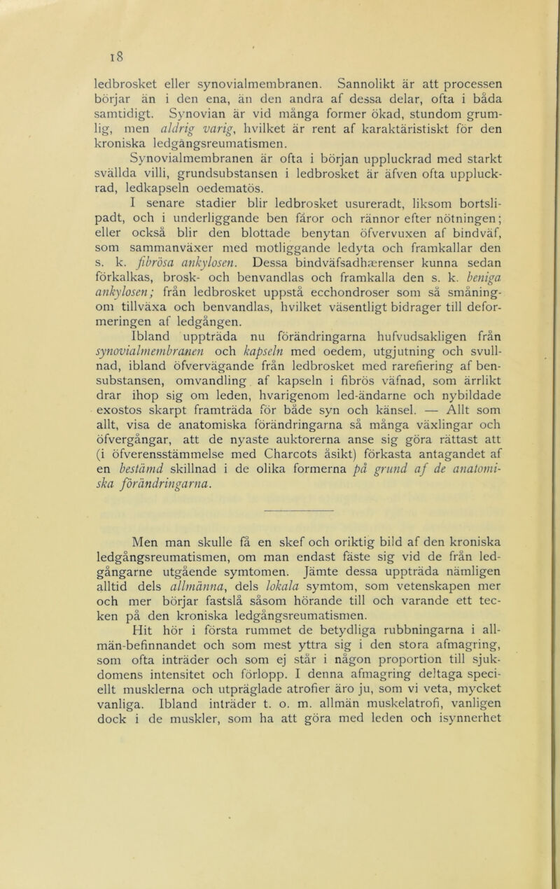 ledbrosket eller synovialmembranen. Sannolikt är att processen börjar än i den ena, än den andra af dessa delar, ofta i båda samtidigt. Synovian är vid många former ökad, stundom grum- lig, men aldrig varig, hvilket är rent af karaktäristiskt för den kroniska ledgångsreumatismen. Synovialmembranen är ofta i början uppluckrad med starkt svällda villi, grundsubstansen i ledbrosket är äfven ofta uppluck- rad, ledkapseln oedematös. I senare stadier blir ledbrosket usureradt, liksom bortsli- padt, och i underliggande ben fåror och rännor efter nötningen; eller också blir den blottade benytan öfvervuxen af bindväf, som sammanväxer med motliggande ledyta och framkallar den s. k. Jibrösa anhylosen. Dessa bindväfsadhmrenser kunna sedan förkalkas, brosk- och benvandlas och framkalla den s. k. beniga anhylosen; från ledbrosket uppstå ecchondroser som så småning- om tillväxa och benvandlas, hvilket väsentligt bidrager till defor- meringen af ledgången. Ibland uppträda nu förändringarna hufvudsakligen från synovialmembranen och kapseln med oedem, utgjutning och svull- nad, ibland öfvervägande från ledbrosket med rarefiering af ben- substansen, omvandling af kapseln i fibrös väfnad, som ärrlikt drar ihop sig om leden, hvarigenom led-ändarne och nybildade exostos skarpt framträda för både syn och känsel. — Allt som allt, visa de anatomiska förändringarna så många växlingar och öfvergångar, att de nyaste auktorerna anse sig göra rättast att (i öfverensstämmelse med Charcots åsikt) förkasta antagandet af en bestämd skillnad i de olika formerna på grund af de anatomi- ska förändringarfia. Men man skulle få en skef och oriktig bild af den kroniska ledgångsreumatismen, om man endast fäste sig vid de från led- gångarne utgående symtomen. Jämte dessa uppträda nämligen alltid dels allmänna, dels lokala symtom, som vetenskapen mer och mer börjar fastslå såsom hörande till och varande ett tec- ken på den kroniska ledgångsreumatismen. Hit hör i första rummet de betydliga rubbningarna i all- män-befinnandet och som mest yttra sig i den stora afmagring, som ofta inträder och som ej står i någon proportion till sjuk- domens intensitet och förlopp. I denna afmagring deltaga speci- ellt musklerna och utpräglade atrofier äro ju, som vi veta, mycket vanliga. Ibland inträder t. o. m. allmän muskelatrofi, vanligen dock i de muskler, som ha att göra med leden och isynnerhet