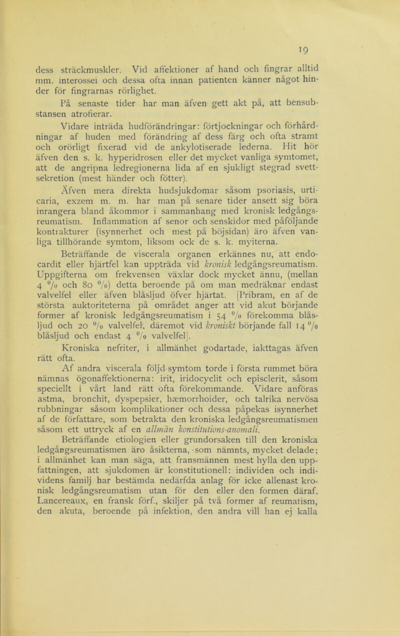 dess sträckmuskler. Vid aftektioner af hand och fingrar alltid mm. interossei och dessa ofta innan patienten känner något hin- der för fingrarnas rörlighet. På senaste tider har man äfven gett akt på, att bensub- stansen atrofierar. Vidare inträda hudförändringar: förtjockningar och förhård- ningar af huden med förändring af dess färg och ofta stramt och orörligt fixerad vid de ankylotiserade lederna. Hit hör äfven den s. k. hyperidrosen eller det mycket vanliga symtomet, att de angripna ledregionerna lida af en sjukligt stegrad svett- sekretion (mest händer och fötter). Äfven mera direkta hudsjukdomar såsom psoriasis, urti- caria, exzem m. m. har man på senare tider ansett sig böra inrangera bland åkommor i sammanhang med kronisk ledgångs- reumatism. Inflammation af senor och senskidor med påföljande konttåkturer (isynnerhet och mest på böjsidan) äro äfven van- liga tillhörande symtom, liksom ock de s. k. myiterna. Beträffande de viscerala organen erkännes nu, att endo- cardit eller hjärtfel kan uppträda vid kronisk ledgångsreumatism. Uppgifterna om frekvensen växlar dock mycket ännu, (mellan 4 och 8o %) detta beroende pä om man medräknar endast valvelfel eller äfven blåsljud öfver hjärtat. [Pribram, en af de största auktoriteterna på området anger att vid akut börjande former af kronisk ledgångsreumatism i 54 % förekomma bläs- Ijud och 20 7o valvelfel, däremot vid/rrowfVi/börjande fall 14% blåsljud och endast 4 Vo valvelfelj. Kroniska nefriter, i allmänhet godartade, iakttagas äfven rätt ofta. Af andra viscerala följd-symtom torde i första rummet böra nämnas ögonafifektionerna: irit, iridocyclit och episclerit, såsom speciellt i vårt land rätt ofta förekommande. Vidare anföras astma, bronchit, dyspepsier, haemorrhoider, och talrika nervösa rubbningar såsom komplikationer och dessa påpekas isynnerhet af de författare, som betrakta den kroniska ledgångsreumatismen såsom ett uttryck af en allmän konstitiitions-anomali. Beträffande etiologien eller grundorsaken till den kroniska ledgångsreumatismen äro åsikterna, som nämnts, mycket delade; i allmänhet kan man säga, att fransmännen mest hylla den upp- fattningen, att sjukdomen är konstitutionell: individen och indi- videns familj har bestämda nedärfda anlag för icke allenast kro- nisk ledgångsreumatism utan för den eller den formen däraf. Lancereaux, en fransk förf., skiljer på två former af reumatism, den akuta, beroende på infektion, den andra vill han ej kalla