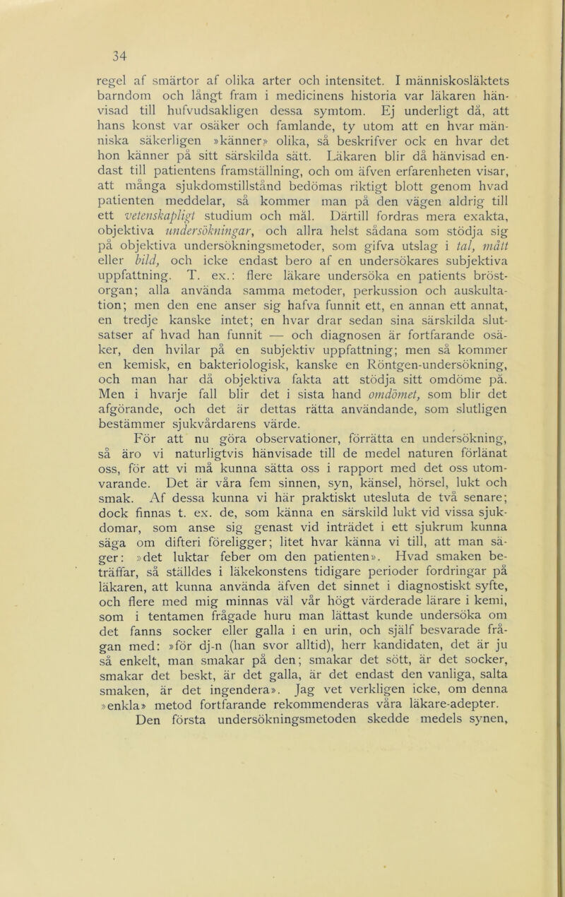 regel af smärtor af olika arter och intensitet. I människosläktets barndom och långt fram i medicinens historia var läkaren hän- visad till hufvLidsakligen dessa symtom. Ej underligt dä, att hans konst var osäker och famlande, ty utom att en hvar män- niska säkerligen »känner>> olika, så beskrifver ock en hvar det hon känner på sitt särskilda sätt. Läkaren blir då hänvisad en- dast till patientens framställning, och om äfven erfarenheten visar, att många sjukdomstillstånd bedömas riktigt blott genom hvad patienten meddelar, så kommer man pä den vägen aldrig till ett vetenskapligt studium och mål. Därtill fordras mera exakta, objektiva undersökningar, och allra helst sådana som stödja sig på objektiva undersökningsmetoder, som gifva utslag i tal, mått eller bild, och icke endast bero af en undersökares subjektiva uppfattning. T. ex.: flere läkare undersöka en patients bröst- organ; alla använda samma metoder, perkussion och auskulta- tion; men den ene anser sig hafva funnit ett, en annan ett annat, en tredje kanske intet; en hvar drar sedan sina särskilda slut- satser af hvad han funnit — och diagnosen är fortfarande osä- ker, den hvilar på en subjektiv uppfattning; men så kommer en kemisk, en bakteriologisk, kanske en Röntgen-undersökning, och man har dä objektiva fakta att stödja sitt omdöme pä. Men i hvarje fall blir det i sista hand omdömet, som blir det afgörande, och det är dettas rätta användande, som slutligen bestämmer sjukvårdarens värde. För att nu göra observationer, förrätta en undersökning, så äro vi naturligtvis hänvisade till de medel naturen förlänat oss, för att vi må kunna sätta oss i rapport med det oss utom- varande. Det är våra fem sinnen, syn, känsel, hörsel, lukt och smak. Af dessa kunna vi här praktiskt utesluta de två senare; dock finnas t. ex. de, som känna en särskild lukt vid vissa sjuk- domar, som anse sig genast vid inträdet i ett sjukrum kunna säga om difteri föreligger; litet hvar känna vi till, att man sä- ger: »det luktar feber om den patienten». Hvad smaken be- träffar, så ställdes i läkekonstens tidigare perioder fordringar på läkaren, att kunna använda äfven det sinnet i diagnostiskt syfte, och flere med mig minnas väl vår högt värderade lärare i kemi, som i tentamen frågade huru man lättast kunde undersöka om det fanns socker eller galla i en urin, och själf besvarade frå- gan med: »för dj-n (han svor alltid), herr kandidaten, det är ju så enkelt, man smakar på den; smakar det sött, är det socker, smakar det beskt, är det galla, är det endast den vanliga, salta smaken, är det ingendera». Jag vet verkligen icke, om denna »enkla» metod fortfarande rekommenderas våra läkare-adepter. Den första undersökningsmetoden skedde medels synen,