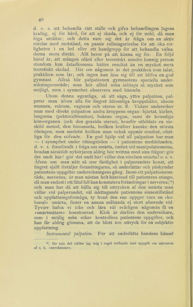 d. V. s. att behandla rätt ställe och gifva behandlingen lagom kraftig, ej för härd, för att ej skada, och ej för mild, då man föga uträttar; och detta vare sig det är fråga om en aktiv rörelse med motstånd, en passiv rullningsrörelse för att öka rör- ligheten i en led eller ett handgrepp för att behandla väfna. derna mera direkt. Allt beror på att känna sig för. En följd häraf är, att mången olärd eller teoretiskt mindre kunnig person stundom kan åstadkomma bättre resultat än en mycket mera teoretiskt skolad. Här om någonsin är det praktiken som talar, praktiken som lär; och ingen kan läsa sig till att blifva en god gymnast. Alltså blir palpationen gymnastens speciella under- sökningsområde; man bör alltid söka iakttaga sä mycket som möjligt, men i synnerhet observera med känseln. Utom denna egentliga, sä att säga, yttre palpation, pal- perar man äfven alla för fingret åtkomliga kroppshålor, såsom munnen, rektum, vaginan och uterus m. fl. Vidare undersöker man med direkt palpation andra kroppens organ: hjärtat, kärlen, lungorna (pektoralfremitus), bukens organ, samt de kvinnliga könsorganen (och den gravida uterus), hvarför utbildats en sär- skild metod, den bimanuela, hvilken kräfver kanske den största öfningen, men medelst hvilken man också uppnår resultat, ofatt- liga för den oöfvade. En god hjälp vid all palpation har man — i synnerhet under öfningstiden — i patientens meddelanden, d. V. s. framförallt i fråga om smärta, ömhet vid manipulationerna, hvadan särskildt nybörjaren aldrig bör tröttna med sina frågor: gör det ondt härr gör det ondt här.' vållar den rörelsen smärta.? o. s. v. Afven om man nått så stor färdighet i palperandets konst, att fingret själft förtäljer förändringarna, så underlättar och påskyndar patientens uppgifter undersökningens gång. Inom ett palpationsom- råde, nerverna, är man nästan helt hänvisad till patientens utsago, då man endast i ett fåtal fall kan konstatera förändringar i nerverna; *) och man har då att hålla sig till uttrycken af den smärta man vållar vid palperandet, väl iakttagande patientens sinnestillstånd och uppfattningsförmåga, ty hvad den ene uppger vara en »ko- lossal» smärta, fäster en annan måhända ej stort afseende vid. Tyvärr hafva vi icke och lära väl svårligen någonsin få en »smärtmätare» konstruerad. Klok är därföre den undersökare, som i möjlig mån söker kontrollera patientens uppgifter, och han får aldrig glömma, att de blott äro uttryck för en subjektiv uppfattning. Instrumental palpation. För att underlätta handens känsel *) för min del ställer jag mig i regel tviflande mot uppgift om närvaron af s. k. snervknutar».