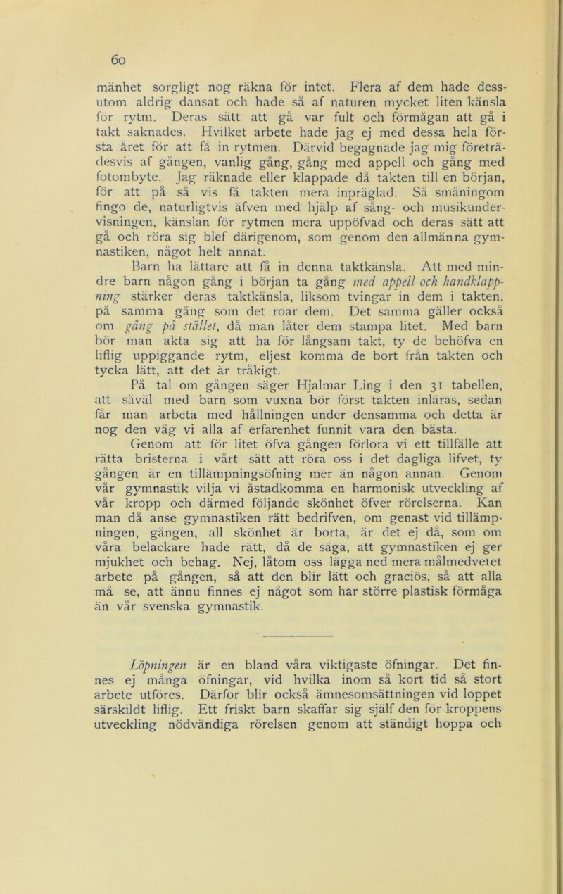mänhet sorgligt nog räkna för intet. Flera af dem hade dess- utom aldrig dansat och hade så af naturen mycket liten känsla för rytm. Deras sätt att gå var fult och förmågan att gå i takt saknades. Hvilket arbete hade jag ej med dessa hela för- sta året för att få in rytmen. Därvid begagnade jag mig företrä- desvis af gången, vanlig gång, gång med appell och gång med fotombyte. Jag räknade eller klappade då takten till en början, för att på .så vis få takten mera inpräglad. Sä småningom fingo de, naturligtvis äfven med hjälp af säng- och musikunder- visningen, känslan för rytmen mera uppöfvad och deras sätt att gå och röra sig blef därigenom, som genom den allmänna gym- nastiken, något helt annat. Barn ha lättare att få in denna taktkänsla. Att med min- dre barn någon gäng i början ta gäng med appell och handklapp- ning stärker deras taktkänsla, liksom tvingar in dem i takten, pä samma gäng som det roar dem. Det samma gäller också om gång på stället., då man låter dem stampa litet. Med barn bör man akta sig att ha för långsam takt, ty de behöfva en liflig uppiggande rytm, eljest komma de bort från takten och tycka lätt, att det är tråkigt. På tal om gången säger Hjalmar Ling i den 31 tabellen, att såväl med barn som vuxna bör först takten inläras, sedan får man arbeta med hållningen under densamma och detta är nog den väg vi alla af erfarenhet funnit vara den bästa. Genom att för litet öfva gången förlora vi ett tillfälle att rätta bristerna i vårt sätt att röra oss i det dagliga lifvet, ty gången är en tillämpningsöfning mer än någon annan. Genom vår gymnastik vilja vi åstadkomma en harmonisk utveckling af vår kropp och därmed följande skönhet öfver rörelserna. Kan man då anse gymnastiken rätt bedrifven, om genast vid tillämp- ningen, gången, all skönhet är borta, är det ej då, som om våra belackare hade rätt, då de säga, att gymnastiken ej ger mjukhet och behag. Nej, låtom oss lägga ned mera målmedvetet arbete på gången, så att den blir lätt och graciös, så att alla må se, att ännu finnes ej något som har större plastisk förmåga än vår svenska gymnastik. Löpningen är en bland våra viktigaste öfningar. Det fin- nes ej många öfningar, vid hvilka inom så kort tid så stort arbete utföres. Därför blir också ämnesomsättningen vid loppet särskildt liflig. Ett friskt barn skaffar sig själf den för kroppens utveckling nödvändiga rörelsen genom att ständigt hoppa och