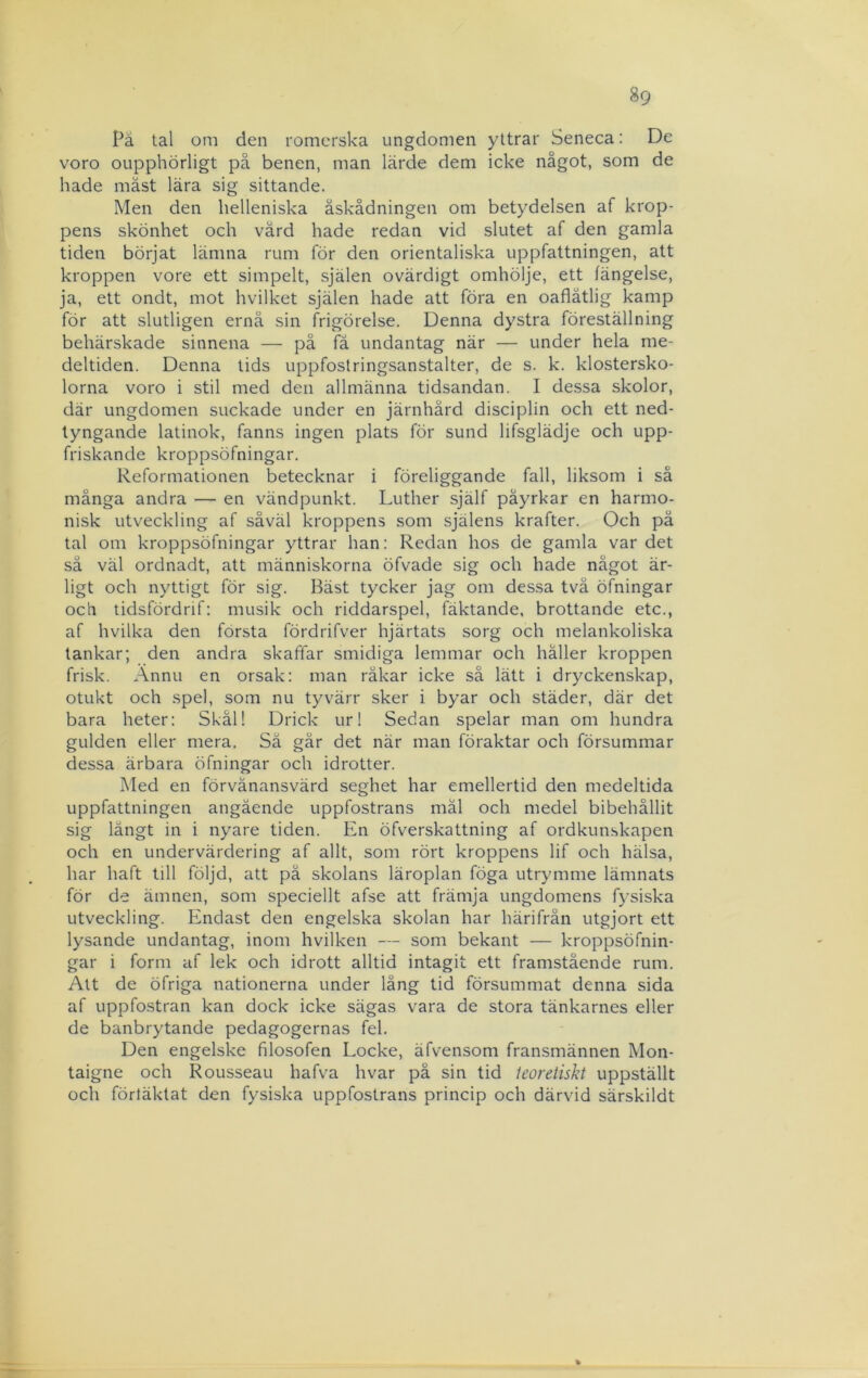 Pä tal oni den romerska ungdomen yttrar Seneca: De voro oupphörligt på benen, man lärde dem icke något, som de hade måst lära sig sittande. Men den helleniska åskådningen om betydelsen af krop- pens skönhet och värd hade redan vid slutet af den gamla tiden börjat lämna rum för den orientaliska uppfattningen, att kroppen vore ett simpelt, själen ovärdigt omhölje, ett fängelse, ja, ett ondt, mot hvilket själen hade att föra en oaflätlig kamp för att slutligen ernå sin frigörelse. Denna dystra föreställning behärskade sinnena — på få undantag när — under hela me- deltiden. Denna lids uppfostringsanstalter, de s. k. klostersko- lorna voro i stil med den allmänna tidsandan. I dessa skolor, där ungdomen suckade under en järnhård disciplin och ett ned- tyngande latinok, fanns ingen plats för sund lifsglädje och upp- friskande kroppsöfningar. Reformationen betecknar i föreliggande fall, liksom i så många andra — en vändpunkt. Luther själf påyrkar en harmo- nisk utveckling af såväl kroppens som själens krafter. Och pä tal om kroppsöfningar yttrar han: Redan hos de gamla var det sä väl ordnadt, att människorna öfvade sig och hade något är- ligt och nyttigt för sig. Bäst tycker jag om dessa tvä öfningar och tidsfördrif; musik och riddarspel, fäktande, brottande etc., af hvilka den första fördrifver hjärtats sorg och melankoliska tankar; den andra skaffar smidiga lemmar och häller kroppen frisk. Annu en orsak: man råkar icke så lätt i dryckenskap, otukt och spel, som nu tyvärr sker i byar och städer, där det bara heter: Skål! Drick ur! Sedan spelar man om hundra gulden eller mera. Sä går det när man föraktar och försummar dessa ärbara öfningar och idrotter. Med en förvånansvärd seghet har emellertid den medeltida uppfattningen angående uppfostrans mål och medel bibehållit sig långt in i nyare tiden. En öfverskattning af ordkunskapen och en undervärdering af allt, som rört kroppens lif och hälsa, har haft till följd, att pä skolans läroplan föga utrymme lämnats för de ämnen, som speciellt afse att främja ungdomens fysiska utveckling. Endast den engelska skolan har härifrån utgjort ett lysande undantag, inom hvilken — som bekant — kroppsöfnin- gar i form af lek och idrott alltid intagit ett framstående rum. Att de öfriga nationerna under lång tid försummat denna sida af uppfostran kan dock icke sägas vara de stora tänkarnes eller de banbrytande pedagogernas fel. Den engelske filosofen Locke, äfvensom fransmännen Mon- taigne och Rousseau hafva hvar på sin tid teoretiskt uppställt och förtäktat den fysiska uppfostrans princip och därvid särskildt