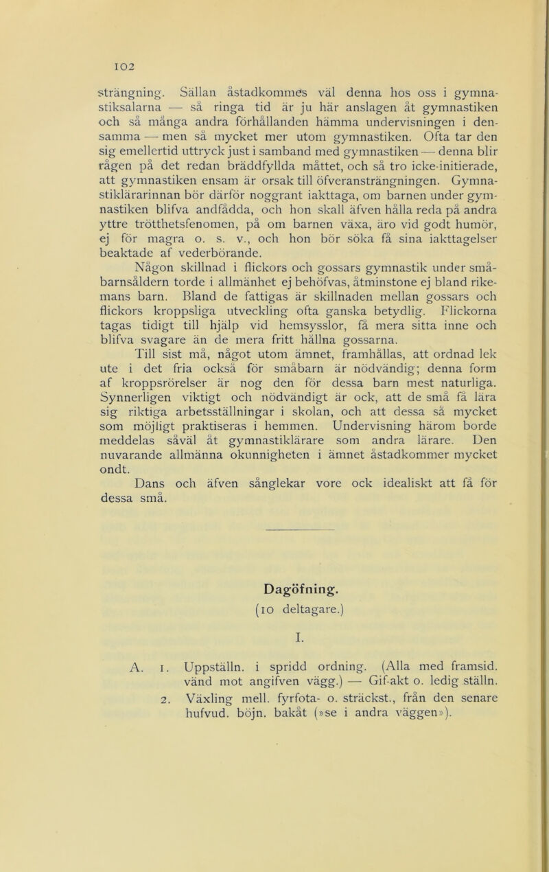 strängning. Sällan åstadkomme's väl denna hos oss i gymna- stiksalarna ■— sä ringa tid är ju här anslagen åt gymnastiken och så mänga andra förhållanden hämma undervisningen i den- samma — men så mycket mer utom gymnastiken. Ofta tar den sig emellertid uttryck just i samband med gymnastiken — denna blir rågen på det redan bräddfyllda måttet, och sä tro icke-initierade, att gymnastiken ensam är orsak till öfveransträngningen. Gymna- stiklärarinnan bör därför noggrant iakttaga, om barnen under gym- nastiken blifva andfådda, och hon skall äfven hålla reda på andra yttre trötthetsfenomen, pä om barnen växa, äro vid godt humör, ej för magra o. s. v., och hon bör söka få sina iakttagelser beaktade af vederbörande. Någon skillnad i flickors och gossars gymnastik under små- barnsåldern torde i allmänhet ej behöfvas, åtminstone ej bland rike- mans barn. Bland de fattigas är skillnaden mellan gossars och flickors kroppsliga utveckling ofta ganska betydlig. Flickorna tagas tidigt till hjälp vid hemsysslor, fä mera sitta inne och blifva svagare än de mera fritt hållna gossarna. Till sist må, något utom ämnet, framhållas, att ordnad lek ute i det fria också för småbarn är nödvändig; denna form af kroppsrörelser är nog den för dessa barn mest naturliga. Synnerligen viktigt och nödvändigt är ock, att de små fä lära sig riktiga arbetsställningar i skolan, och att dessa sä mycket som möjligt praktiseras i hemmen. Undervisning härom borde meddelas såväl ät gymnastiklärare som andra lärare. Den nuvarande allmänna okunnigheten i ämnet åstadkommer mycket ondt. Dans och äfven sånglekar vore ock idealiskt att få för dessa små. Dagöfning. (lO deltagare.) I. A. I. Uppställn. i spridd ordning. (Alla med framsid. vänd mot angifven vägg.) —■ Gif-akt o. ledig ställn. Växling mell. fyrfota- o. sträckst., från den senare hufvLid. böjn. bakåt (»se i andra väggen»). 2.