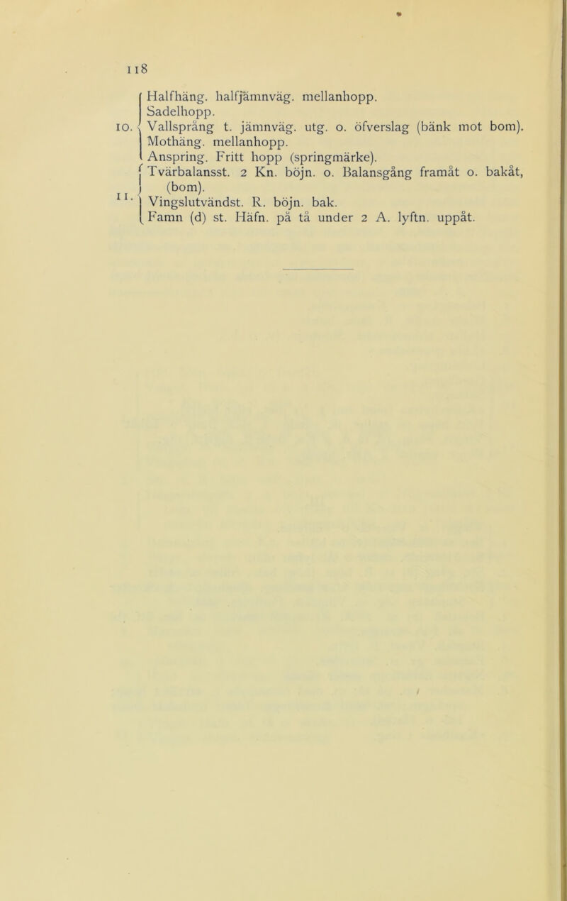 10. II. « Halfhäng. halfjämnväg. mellanhopp. Sadelhopp. Vallspräng t. jämnväg. utg. o. öfverslag (bänk mot bom). Mothäng. mellanhopp. Anspring. Fritt hopp (springmärke). f Tvärbalansst. 2 Kn. böjn. o. Balansgång framåt o. bakåt, ) (bom). Vingslutvändst. R. böjn. bak. Famn (d) st. Häfn. pä tå under 2 A. lyftn. uppåt.