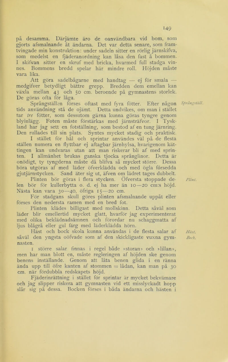 på desamma. Därjämte äro de oanvändbara vid bom, som gjorts afsmalnande ät ändarna. Det var detta senare, som fram- tvingade min konstruktion: under sadeln sitter en rörlig järnskifva, som medelst en fjäderanordning kan låsa den fast ä bommen. I skifvan sitter en skruf med bricka, hvarmed full stadga vin- nes. Bommens bredd spelar här mindre roll. Höjden måste vara lika. Att göra sadelbågarne med handtag — ej för smala — medgifver betydligt bättre grepp. Bredden dem emellan kan växla mellan 43 och 50 cm. beroende på gymnastens storlek. De göras ofta för låga. Språngställen förses oftast med fyra fötter. Efter någon tids användning stå de ojämt. Detta undvikes, om man i stället tar tre fötter, som dessutom gärna kunna göras tyngre genom blyinlägg. Foten måste förstärkas med järnsträfvor. I Tysk- land har jag sett en fotställning, som bestod af en tung järnring. Den rullades till sin plats. Syntes mycket stadig och praktisk. I stället för häl och sprintar användes väl på de flesta ställen numera en flyttbar ej aftagbar järnhylsa, hvarigenom kät- tingen kan undvaras utan att man riskerar bli af med sprin- ten. I allmänhet brukas ganska tjocka språnglinor. Detta är onödigt, ty tyngderna måste dä blifva så mycket större. Dessa böra utgöras af med läder öfverklädda och med ögla försedda gjutjärnstycken. Sand äter sig ut, äfven om lädret tages dubbelt. Plinten bör göras i flera stycken. Öfversta stoppade de- len bör för kullerbytta o. d. ej ha mer än 10—20 cm:s höjd. Nästa kan vara 30—40, öfriga 15—20 cm. För stadgans skull göres plinten afsmalnande uppåt eller förses den nedersta ramen med en bred fot. Plinten klädes billigast med mollskinn. Detta såväl som läder blir emellertid mycket glatt, hvarför jag experimenterat med olika beklädnadsämnen och förordar nu schaggmatta af ljus blågrå eller gul färg med läderklädda hörn. Häst och bock skola kunna användas i de flesta salar af såväl den yngsta oöfvade som af den skickligaste vuxna gym- nasten. I större salar finnas i regel både »storan» och »lillan», men har man blott en, måste regleringen af höjden ske genom benens inställande. Genom att låta benen glida i en ränna ända upp till öfre kanten af stommen = lådan, kan man på 30 cm. när fördubbla redskapets höjd. P^jäderinrättning i stället för sprintar är mycket bekvämare och jag slipper riskera att gymnasten vid ett misslyckadt hopp slår sig pä dessa. Bocken förses i båda ändarna och hästen i Sfnhigställ. PlhU. Hiisl. Bock.