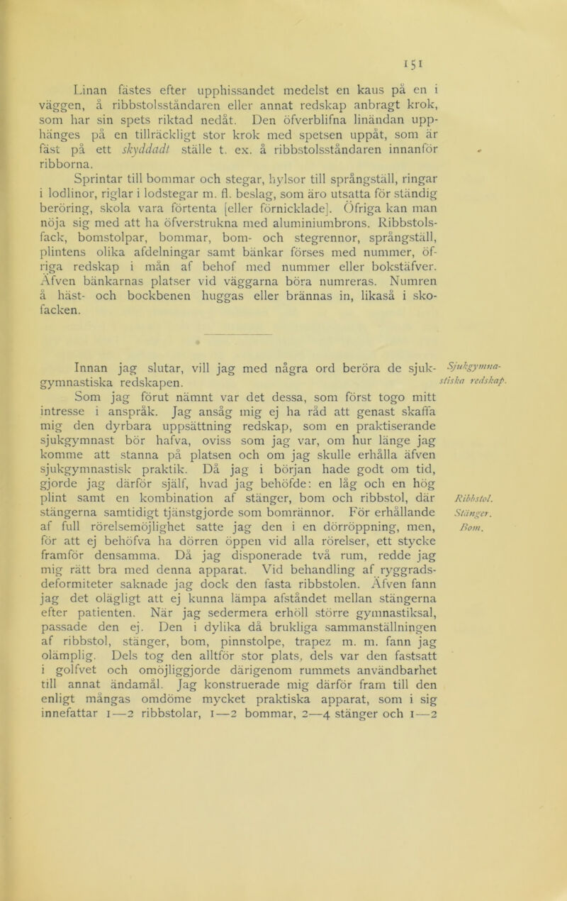 Linan fästes efter upphissandet medelst en kaus pä en i väggen, å ribbstolsständaren eller annat redskap anbragt krok, som har sin spets riktad nedåt. Den öfverblifna linändan upp- hänges på en tillräckligt stor krok med spetsen uppåt, som är fäst på ett skyddadt ställe t. ex. å ribbstolsständaren innanför ribborna. Sprintar till bommar och stegar, hylsor till språngställ, ringar i lodlinor, riglar i lodstegar m. fl. beslag, som äro utsatta för ständig beröring, skola vara förtenta [eller förnicklade]. Öfriga kan man nöja sig med att ha öfverstrukna med aluminiumbrons. Ribbstols- fack, bomstolpar, bommar, bom- och stegrennor, språngställ, plintens olika afdelningar samt bänkar förses med nummer, öf- riga reciskap i män af behof med nummer eller bokstäfver. Afven bänkarnas platser vid väggarna böra numreras. Numren ä häst- och bockbenen huggas eller brännas in, likaså i sko- facken. Innan jag slutar, vill jag med några ord beröra de sjuk- Sjukgytuna- gymnastiska redskapen. redshap. Som jag förut nämnt var det dessa, som först togo mitt intresse i anspråk. Jag ansåg mig ej ha råd att genast skaffa mig den dyrbara uppsättning redskap, som en praktiserande sjukgymnast bör hafva, oviss som jag var, om hur länge jag komme att stanna pä platsen och om jag skulle erhålla äfven sjukgymnastisk praktik. Då jag i början hade godt om tid, gjorde jag därför själf, hvad jag behöfde: en låg och en hög plint samt en kombination af stänger, bom och ribbstol, där Rihhstol. stängerna samtidigt tjänstgjorde som bomrännor. För erhållande stänger. af full rörelsemöjlighet satte jag den i en dörröppning, men, Bo7n. för att ej behöfva ha dörren öppen vid alla rörelser, ett stycke framför densamma. Då jag disponerade två rum, redde jag mig rätt bra med denna apparat. Vid behandling af ryggrads- deformiteter saknade jag dock den fasta ribbstolen. Afven fann jag det olägligt att ej kunna lämpa afståndet mellan stängerna efter patienten. När jag sedermera erhöll större gymnastiksal, passade den ej. Den i dylika då brukliga sammanställningen af ribbstol, stänger, bom, pinnstolpe, trapez m. m. fann jag olämplig. Dels tog den alltför stor plats, dels var den fastsatt i golfvet och omöjliggjorde därigenom rummets användbarhet till annat ändamål. Jag konstruerade mig därför fram till den enligt mångas omdöme mycket praktiska apparat, som i sig innefattar i—2 ribbstolar, i—2 bommar, 2—4 stänger och i—2