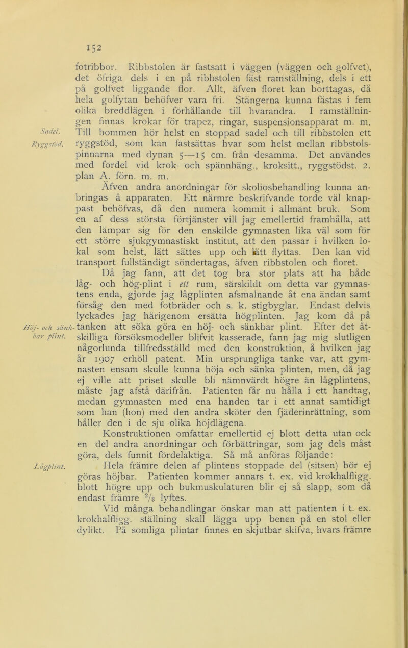 Sadel. Kvggslöd. Höj- och sänk ha?' plint. Ldgplint. fotribbor. Ribbstolen är fastsatt i väggen (väggen och golfvet), det öfriga dels i en på ribbstolen fäst ramställning, dels i ett pä golfvet liggande flor. Allt, äfven floret kan borttagas, då hela golfytan behöfver vara fri. Stängerna kunna fästas i fem olika breddlägen i förhållande till hvarandra. I ramställnin- gen finnas krokar för trapez, ringar, suspensionsapparat m. m. 'kill bommen hör helst en stoppad sadel och till ribbstolen ett ryggstöd, som kan fastsättas hvar som helst mellan ribbstols- pinnarna med dynan 5—15 cm. frän desamma. Det användes med fördel vid krok- och spännhäng., kroksitt., ryggstödst. 2. plan A. förn. m. m. Äfven andra anordningar för skoliosbehandling kunna an- bringas å apparaten. Ett närmre beskrifvande torde väl knap- past behöfvas, då den numera kommit i allmänt bruk. Som en af dess största förtjänster vill jag emellertid framhålla, att den lämpar sig för den enskilde gymnasten lika väl som för ett större sjukgymnastiskt institut, att den passar i hvilken lo- kal som helst, lätt sättes upp och lätt flyttas. Den kan vid transport fullständigt söndertagas, äfven ribbstolen och floret. Då jag fann, att det tog bra stor plats att ha både låg- och hög-plint i ett rum, särskildt om detta var gymnas- tens enda, gjorde jag lågplinten afsmalnande åt ena ändan samt försåg den med fotbräder och s. k. stigbyglar. Endast delvis lyckades jag härigenom ersätta högplinten. Jag kom då på tanken att söka göra en höj- och sänkbar plint. Efter det åt- skilliga försöksmodeller blifvit kasserade, fann jag mig slutligen någorlunda tillfredsställd med den konstruktion, å hvilken jag år 1907 erhöll patent. Min ursprungliga tanke var, att gym- nasten ensam skulle kunna höja och sänka plinten, men, då jag ej ville att priset skulle bli nämnvärdt högre än lågplintens, måste jag afstå därifrån. Patienten får nu hålla i ett handtag, medan gymnasten med ena handen tar i ett annat samtidigt som han (hon) med den andra sköter den fjäderinrättning, som håller den i de sju olika höjdlägena. Konstruktionen omfattar emellertid ej blott detta utan ock en del andra anordningar och förbättringar, som jag dels måst göra, dels funnit fördelaktiga. Så må anföras följande: Hela främre delen af plintens stoppade del (sitsen) bör ej göras höjbar. Patienten kommer annars t. ex. vid krokhalfligg. blott högre upp och bukmuskulaturen blir ej så slapp, som då endast främre Vs lyftes. Vid många behandlingar önskar man att patienten i t. ex. krokhalfligg. ställning skall lägga upp benen på en stol eller dylikt. På somliga plintar finnes en skjutbar skifva, hvars främre