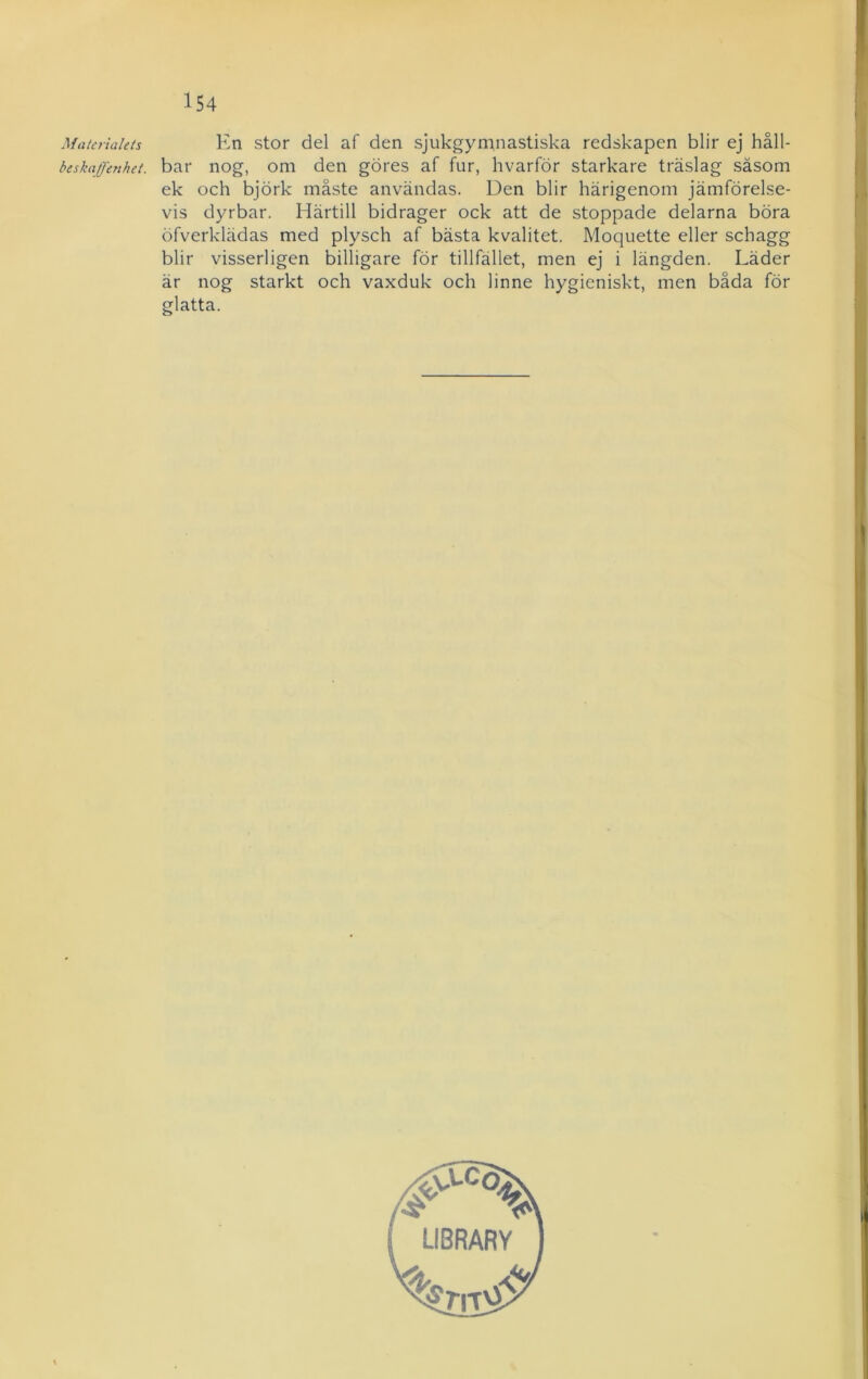 Materialets En stor del af den sjukgymnastiska redskapen blir ej håll- beskaffenhet. bar nog, om den göres af fur, hvarför starkare träslag såsom ek och björk måste användas. Den blir härigenom jämförelse- vis dyrbar. Härtill bidrager ock att de stoppade delarna böra öfverklädas med plysch af bästa kvalitet. Moquette eller schagg blir visserligen billigare för tillfället, men ej i längden. Läder är nog starkt och vaxduk och linne hygieniskt, men båda för glatta.