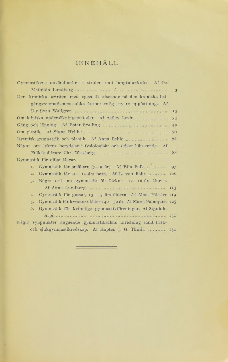 INNEHÅLL. Gyninastikeiis användbarliet i striden mot lungtuberkulos. Af D:r ISIathilda Lundberg '. 3 Den kroniska artriten med speciellt afseende på den kroniska led- gångsreumatismens olika former enligt nyare uppfattning. Af D:r Sven Wallgren 13 Om kliniska undersökningsmetoder. Af Astley Levin 33 Gång och löpning. Af Ester Svalling 49 Om plastik. Af Signe Hebbe 70 Rytmisk gymnastik och plastik. Af Anna Behle 76 Något om lekens betydelse i fysiologiskt och etiskt hänseende. Af Folkskollärare Chr. Wassberg 88 Gymnastik för olika åldrar. 1. Gymnastik för småbarn (7 — 9 år). Af Elin Falk 97 2. Gymnastik för 10 —12 års barn. Af L. von Bahr 106 3. Några ord om gymnastik för flickor i 13—16 års åldern. Af Anna Lundberg 113 4. Gymnastik för gossar, 13—15 års åldern. Af Alma Ilässler 119 5. Gymnastik för kvinnor i åldern 40—50 år. Af Maria Palmquist 125 6. Gymnastik för kvinnliga gymnastikföreningar. Af Signhild Arpi 130 Några synpunkter angående gymnastiksalars inredning samt frisk- och sjukgymnastikredskap. Af Kapten J. G. Tlnrlin 134