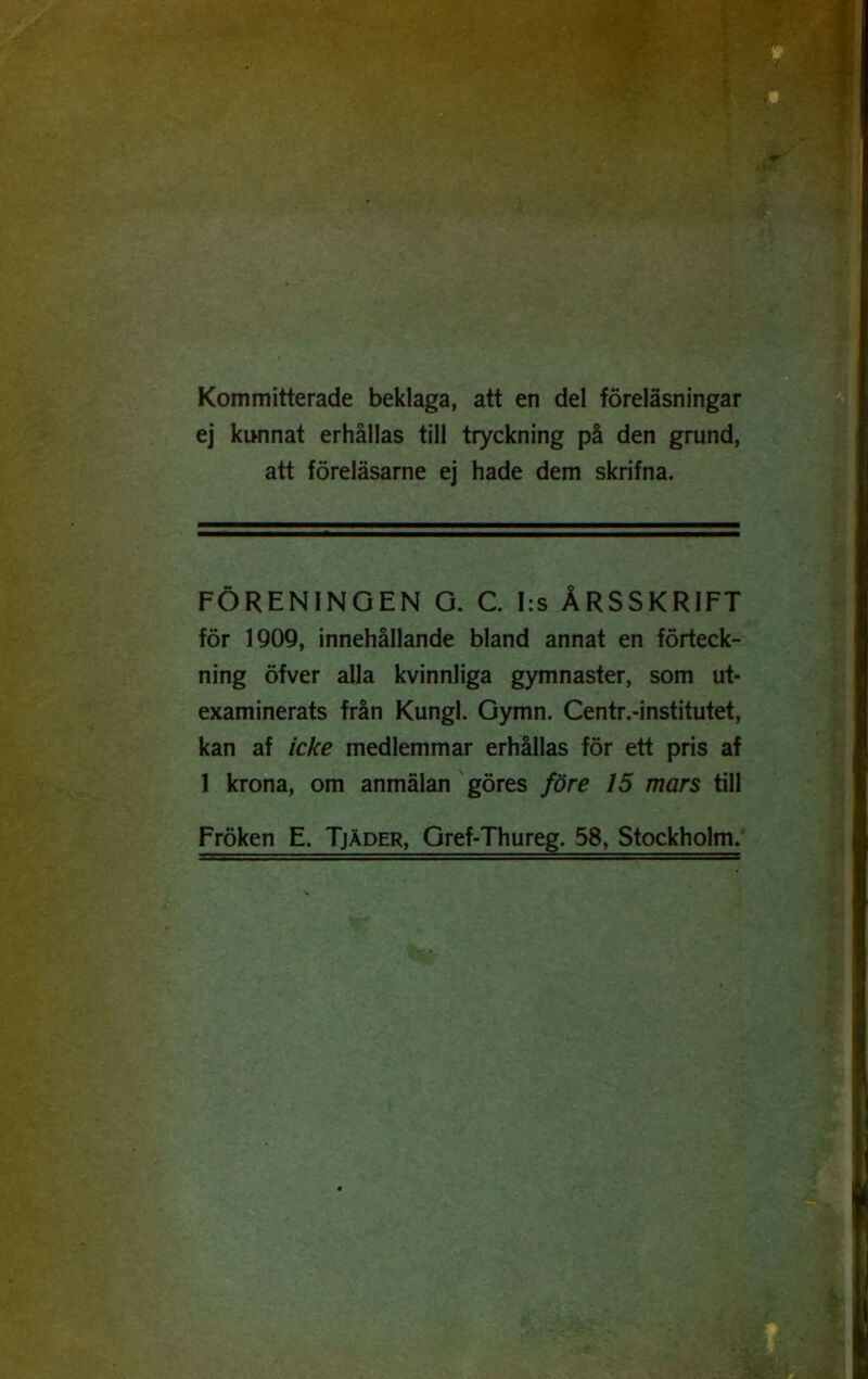 Kommitterade beklaga, att en del föreläsningar ej kunnat erhållas till tryckning på den grund, att föreläsarne ej hade dem skrifna. FÖRENINGEN O. C. I:s ÅRSSKRIFT för 1Q09, innehållande bland annat en förteck- ning öfver alla kvinnliga gymnaster, som ut- examinerats från Kungl. Gymn. Centr.-institutet, kan af icke medlemmar erhållas för ett pris af 1 krona, om anmälan' göres före 15 mars X\W Fröken E. Tjäder, Gref-Thureg. 58, Stockholm/