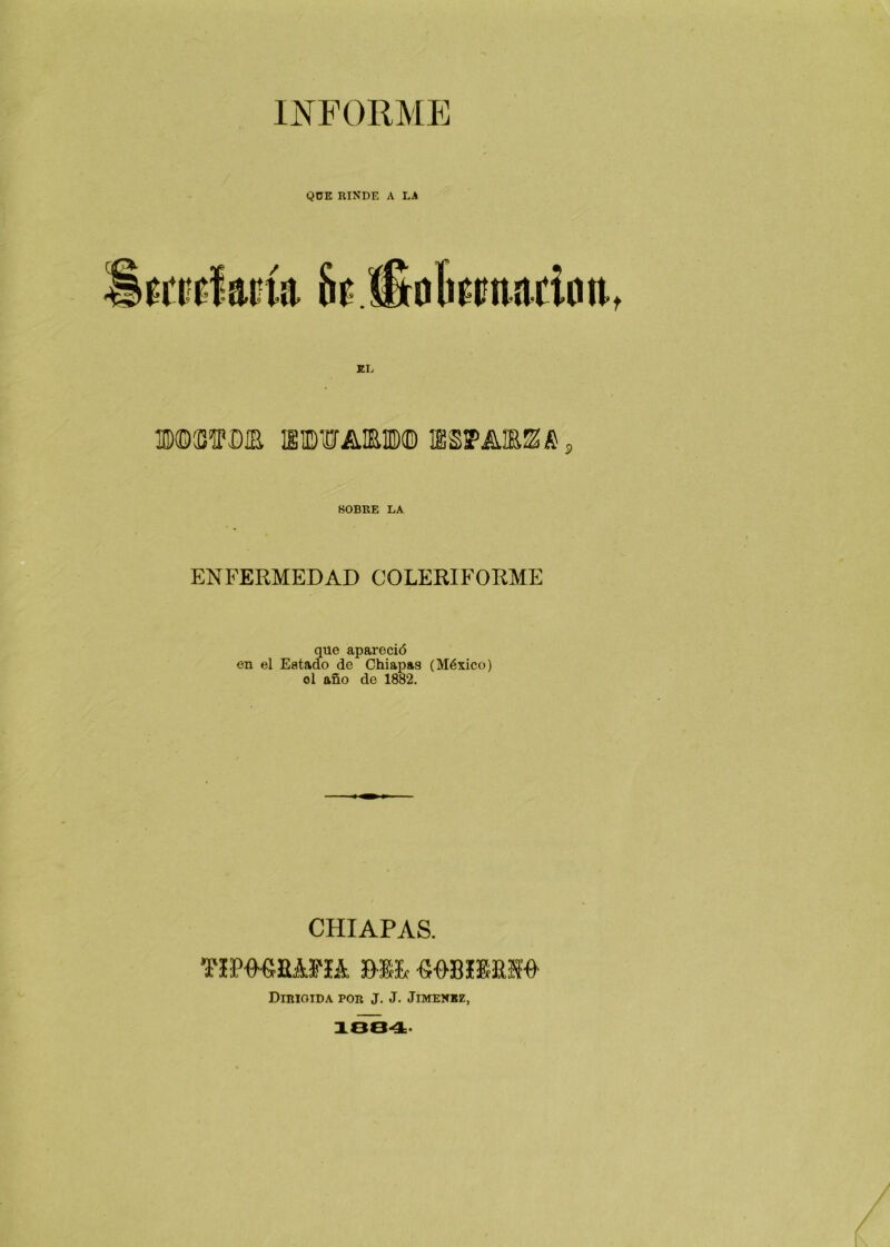 INFORME QÜE RINDE A LA tmUm üí djulictnacinit, EL BOOTUIE SBUAKl® IES? AJEE A «OBRE LA ENFERMEDAD COLERIFORME que apai’eció en el Estado de Chiapag (México) ol año de 1882. CHIAPAS. Tim&Rmk Mil «08ZS&2W DIRIGIDA POR J. J. JIMENEZ,