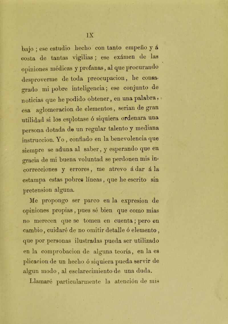 bajo ; ese estudio Lecho con tanto empeño y á costa de tantas vigilias ; ese exámen de las opiniones médicas y profanas, al que procurando despro verme de toda preocupación, Le consa- grado mi pobre inteligencia; ese conjunto de noticias que Le podido obtener, en una palabra > esa aglomeración de elementos, serian de gian utilidad si los esplotase ó siquiera ordenara una persona dotada de un regular talento y mediana instrucción. Yo , confiado en la benevolencia que siempre se aduna al saber, y esperando que en gracia de mi buena voluntad se perdonen mis im correcciones y errores, me atrevo á dar á la estampa estas pobres líneas , que Le escrito sin pretensión alguna. Me propongo ser parco en la expresión de opiniones propias , pues sé bien que como mias no merecen que se tomen en cuenta; pero en cambio, cuidaré de no omitir detalle ó elemento , que por personas ilustradas pueda ser utilizado en la comprobación de alguna teoría, en la es plicacion de un Lecho ó siquiera pueda servir de algún modo , al esclarecimiento de una duda. Llamaré particularmente la atención de mis