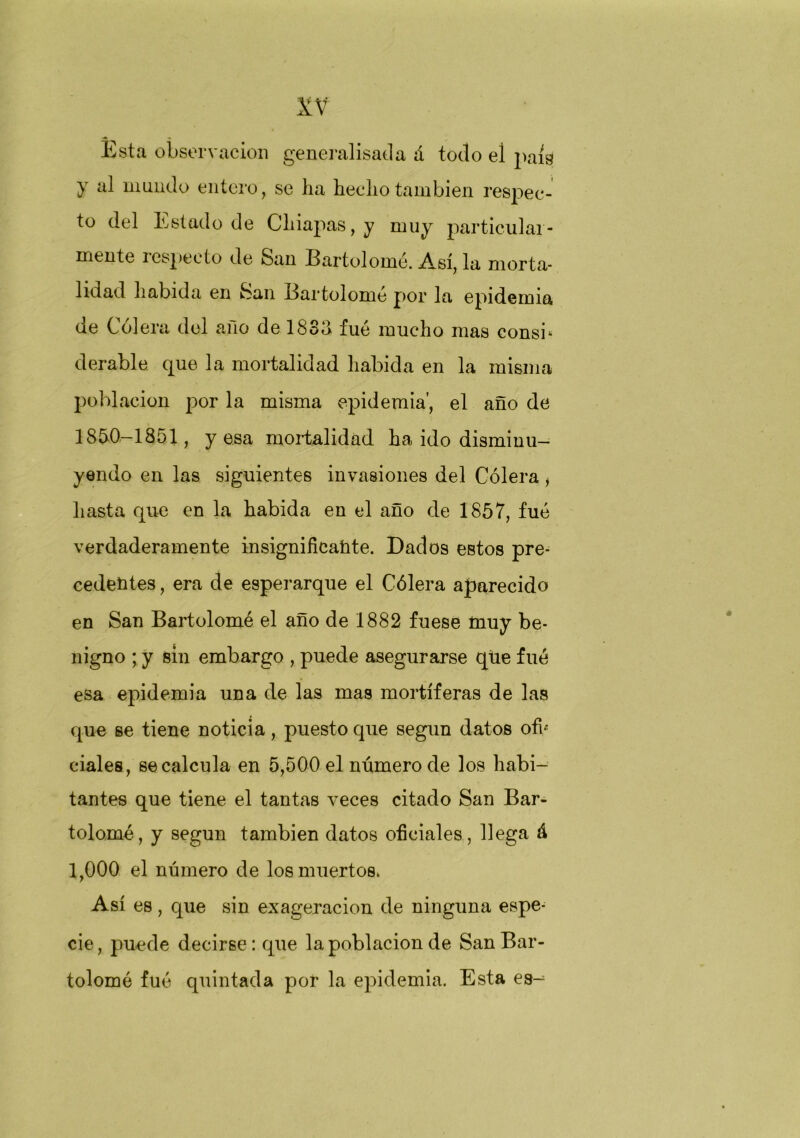 Esta observación generalisada á todo el país y al inundo entero, se ha hecho también respec- to del Estado de Chiapas, y muy particular- mente i especio de San Bartolomé. Así, la morta- lidad habida en San Bartolomé por la epidemia de Cólera del año de 1833 fué mucho mas consb derable que la mortalidad habida en la misma población por la misma epidemia', el año de 1850—1851, y esa mortalidad ha ido disminu- yendo en las siguientes invasiones del Cólera, hasta que en la habida en el año de 1857, fué verdaderamente insignificante. Dados eBtos pre- cedentes , era de esperarque el Cólera aparecido en San Bartolomé el año de 1882 fuese muy be- nigno ; y sin embargo , puede asegurarse que fué esa epidemia una de las mas mortíferas de las que se tiene noticia, puesto que según datos ofb ciales, se calcula en 5,500 el número de los habi- tantes que tiene el tantas veces citado San Bar- tolomé, y según también datos oficiales, llega á 1,000 el número de los muertos. Así es, que sin exageración de ninguna espe- cie, puede decirse: que la población de San Bar- tolomé fué quintada por la epidemia. Esta es-