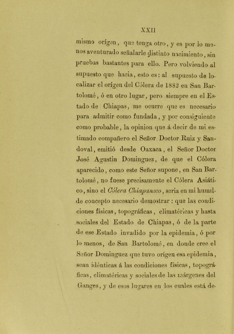 mismo origen, que tenga otro, y es por lo me- nos aventurado señalarle distinto nacimiento, sin pruebas b¿astautes para ello. Pero volviendo al supuesto que hacia, esto es: al supuesto de lo- calizar el origen del Cólera de 18S2 en San Bar- tolomé, ó en otro lugar, pero siempre en el Es- tado de Chiapas, me ocurre que es necesario para admitir como fundada, y por consiguiente como probable, la opinión que á decir de mi es- timado compañero el Señor Doctor Ruiz y San- doval, emitió desde Oaxaca , el Señor Doctor José Agustín Dominguez, de que el Cólera aparecido, como este Señor supone, en San Bar. tolomé, no fuese precisamente el Cólera Asiáti- co , sino el Cólera Chiapcuieco, seria en mi humil- de concepto necesario demostrar : que las condi- ciones físicas, topográficas , climatéricas y hasta sociales del Estado de Chiapas, ó de la parte de ese Estado invadido por la epidemia, ó por lo menos, de San Bartolomé, en donde cree el Señor Dominguez que tuvo origen esa epidemia, sean idénticas á las condiciones físicas, topográ- ficas, climatéricas y sociales de las márgenes del (.Tanges, y de esos lugares en los cuales está de-