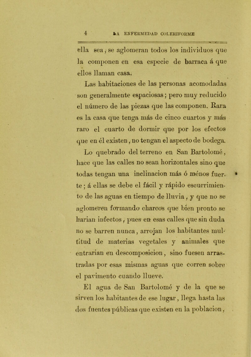 ella sea y se aglomeran todos los individuos que la componen en esa especie de barraca á que ellos llaman casa. Las habitaciones de las personas acomodadas son generalmente espaciosas; pero muy reducido el número de las piezas que las componen. Kara es la casa que tenga más de cinco cuartos y más raro el cuarto de dormir que por los efectos que en él existen i no tengan el aspecto de bodega. Lo quebrado del terreno en San Bartolomé, hace que las calles no sean horizontales sino que todas tengan una inclinación más ó menos fuer, te; á ellas se debe el fácil y rápido escurrimien- to de las aguas en tiempo de lluvia 1 j que no se aglomeren formando charcos que bien pronto se harían infectos i pues en esas calles que sin duda no se barren nunca, arrojan los habitantes mul- titud de materias vegetales y animales que entrarían en descomposición , sino fuesen arras- tradas por esas mismas aguas que corren sobre el pavimento cuando llueve. El agua de San Bartolomé y de la que se sirven los habitantes de ese lugar, llega hasta las dos fuentes públicas que existen en la población,