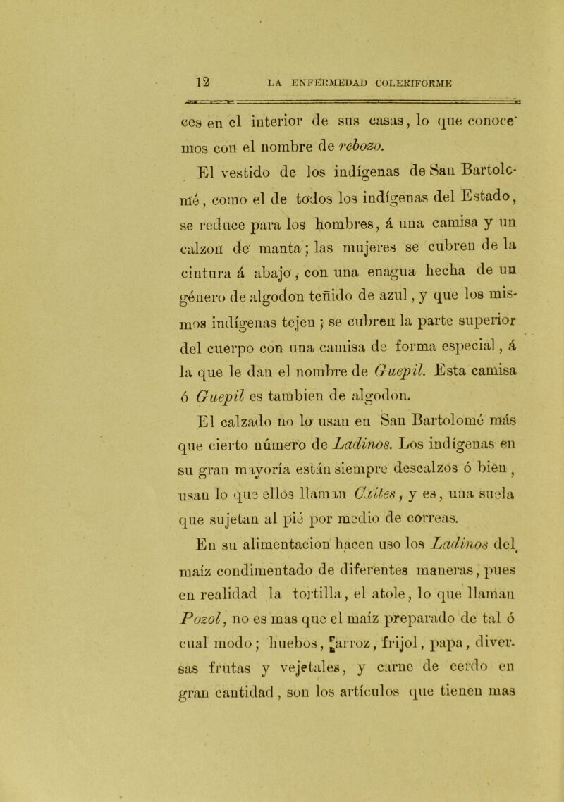 ees en el interior de sus casas, lo que conoce' mos con el nombre de rebozo. El vestido de los indígenas de San Bartolo- mé, como el de todos los indígenas del Estado, se reduce para los hombres, á una camisa y un calzón de manta; las mujeres se cubren de la cintura á abajo , con una enagua hecha de un género de algodón teñido de azul, y que los mis- mos indígenas tejeu ; se cubren la parte superior del cuerpo con una camisa de forma especial, á la que le dan el nombre de Guepil. Esta camisa ó Guepil es también de algodón. El calzado no lo usan en San Bartolomé más que cierto número de Ladinos. Los indígenas en su gran mayoría están siempre descalzos ó bien , usan lo que ellos llaman Caites, y es, una suela que sujetan al pié por medio de correas. En su alimentación hacen uso los Ladinos del maíz condimentado de diferentes maneras, pues : en realidad la tortilla, el atole, lo que llaman Pozol, no es mas que el maíz preparado de tal ó cual modo ; huebos, Jarroz, frijol, papa, diver. sas frutas y vejetales, y carne de cerdo en gran cantidad, son los artículos (pie tienen mas