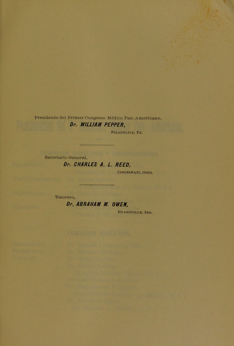 Presidente del Primer Congreso Módico Pan-Americano; Dr. WILLIAM PEPPER, Fir.ADF.LFIA, PA. Secretario General, Dr. CHARLES A. L. REED, Cincinnati, Orno. Tesorero, Dr. ABRAHAM M. OWEN, Evansville, Ind.