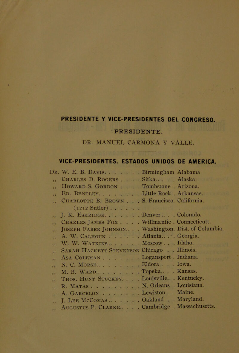 PRESIDENTE Y VICE-PRESIDENTES DEL CONGRESO. PRESIDENTE. DR. MANUEL CARMONA Y VALLE. VICE-PRESIDENTES. ESTADOS UNIDOS Dr. W. E. B. Davis Birmingham ,, Charles D. Rogers .... Sitka ,, Hoxvard S. Gordon .... Tombstone . ,, Ed. Bentley Little Rock . ,, Charlotte B. Brown . . . S. Francisco. (1212 Sutler) ,, J. K. Eskridge Denver.. . . ,, Charles James Fox .... Willmantic . ,, Joseph Faber Johnson.. . . Washington. ,, A. W. Calhoun Atlanta.. ,, W. W. Watkins Moscow. . . „ vSaraii Hackett Stevenson Chicago . . ,, Asa Coleman Logansport . ,, N. C. Morse Eldora . . . ,, M. B. Ward Topeka.. . . ,, Thos. Hunt Stuckey. . . . Louisville.. . ,, R. Matas N. Orleans . ,, A. Garcelon Lewiston . . ,, J. Lee McComas Oakland . . ,, Augustus P. Claree Cambridge . DE AMERICA. Alabama Alaska. Arizona. Arkansas. California. Colorado. Connecticutt. Dist. of Columbia. Georgia. Idaho. Illinois. Indiana. Iovva. Kansas. Kentucky. Louisiana. Maine. Maryland. Massachusetts.