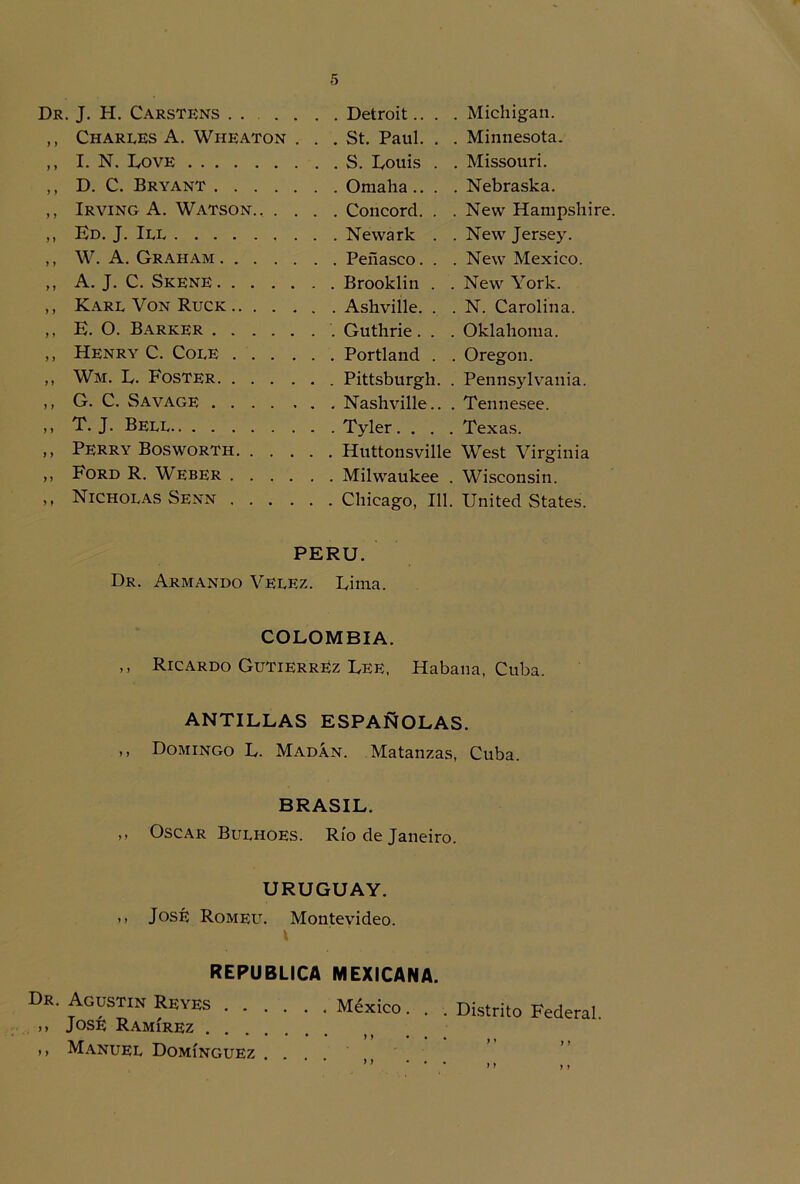 Dr. J. H. Carstens Michigan. y y Charles A. Wiieaton . . . St. Paul. . . Minnesota. y y I. N. Love Missouri. y y D. C. Bryant Nebraska. y y Irving A. Watson.. . . . . Concord. . . New Hampshire. y y Ed. J. Ill New Jersey. y y W. A. Graham New México. y y A. J. C. Skene New York. y y Karl Von Ruck . Asimíle. . . N. Carolina. y y E. O. Barrer Oklahoma. y y Henry C. Colé Oregon. y y Wm. L. Foster Pennsylvania. y y G. C. Savage Tennesee. y y T. J. Bell Texas. ,, Perry Bosworth Huttonsville West Virginia ,, Ford R. Weber Milwaukee . Wisconsin. ,, Nicholas Senn Chicago, 111. United States. PERU. Dr. Armando Veeez. Lima. COLOMBIA. ,, Ricardo Gutiérrez Lee, Habana, Cuba. ANTILLAS ESPAÑOLAS. ,, Domingo L. Madán. Matanzas, Cuba. BRASIL. ,, Oscar Bulhoes. Río de Janeiro. URUGUAY. ,, José Romeu. Montevideo. REPUBLICA MEXICANA. Dr. Agustín Reyes México. ,, José Ramírez >> Manuel Domínguez .... Distrito Federal. M y y >> y}