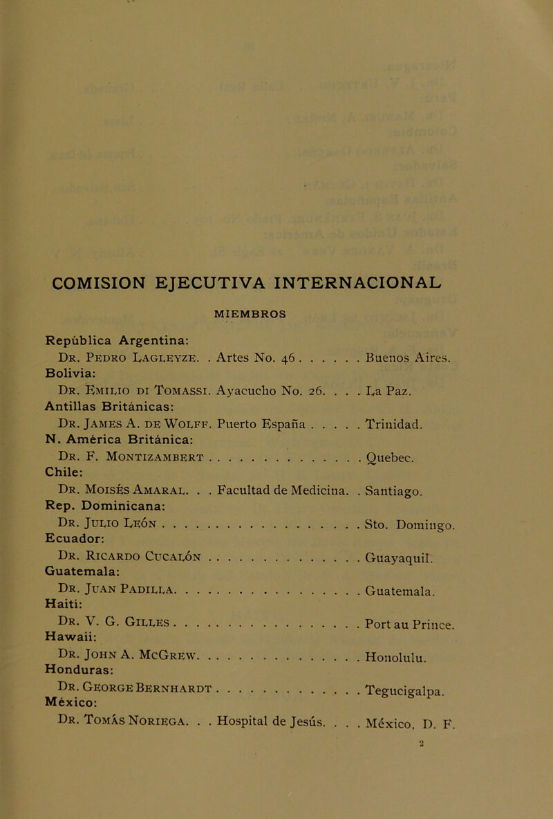 COMISION EJECUTIVA INTERNACIONAL MIEMBROS República Argentina: Dr. Pedro Eagleyze. . Artes No. 46 Buenos Aires. Bolivia: Dr. Emilio di Tomassi. Ayacucho No. 26. . . . Ea Paz. Antillas Británicas: Dr. James A. deWolff. Puerto España Trinidad. N. América Británica: Dr. F. Montizambert Quebec. Chile: Dr. Moisés Amaral. . . Facultad de Medicina. .Santiago. Rep. Dominicana: Dr. Julio Eeón Sto. Domingo. Ecuador: Dr. Ricardo Cucalón Guayaquil. Guatemala: Dr. Juan Padilla Guatemala. Haiti: Dr. V. G. Gilles Port au Prince. Hawaii: Dr. John A. McGrew Honolulú. Honduras: Dr. George Bernhardt Te°-uci°-alpa México: ° ' Dr. Tomás Noriega. . . Hospital de Jesús. . . .México, D. F.