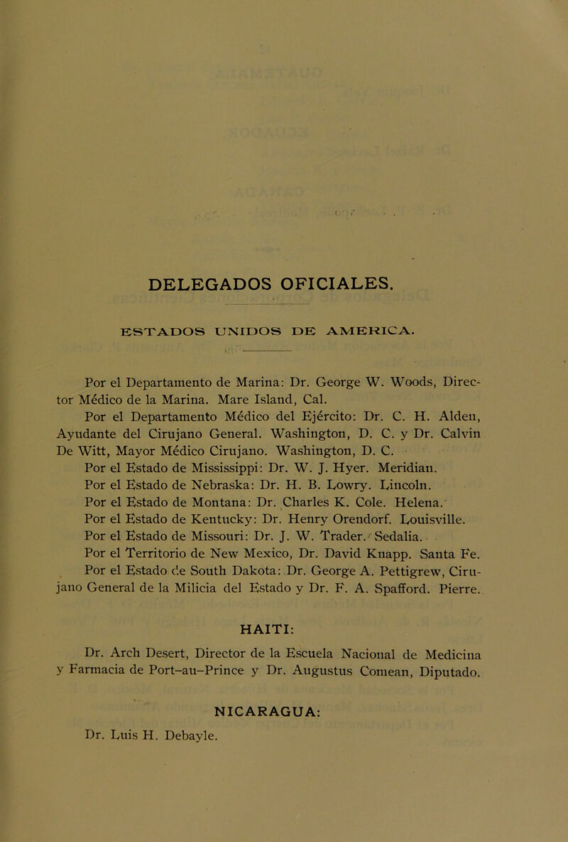 DELEGADOS OFICIALES. ESTADOS UNIDOS DE AMERICA. Por el Departamento de Marina: Dr. George W. Woods, Direc- tor Médico de la Marina. Mare Island, Cal. Por el Departamento Médico del Ejército: Dr. C. H. Alden, Ayudante del Cirujano General. Washington, D. C. y Dr. Calvin De Witt, Mayor Médico Cirujano. Washington, D. C. Por el Estado de Mississippi: Dr. W. J. Hyer. Meridiau. Por el Estado de Nebraska: Dr. H. B. Eowry. Fincoln. Por el Estado de Montana: Dr. Charles K. Colé. Helena. Por el Estado de Kentucky: Dr. Henry Orendorf. Eouisville. Por el Estado de Missouri: Dr. J. W. Trader.' Sedalia. Por el Territorio de New México, Dr. David Knapp. Santa Fe. Por el Estado de South Dakota: Dr. George A. Pettigrew, Ciru- jano General de la Milicia del Estado y Dr. F. A. Spafford. Pierre. HAITI: Dr. Arch Desert, Director de la Escuela Nacional de Medicina y Farmacia de Port-au-Prince y Dr. Augustus Comean, Diputado. NICARAGUA: Dr. Euis H. Debayle.