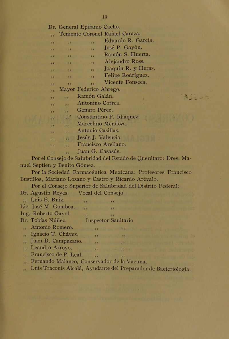 Dr. General Epifanio Cacho. ,, Teniente Coronel Rafael Caraza. ,, ,, ,, Eduardo R. García. ,, ,, ,, José P. Gayón. ,, ,, ,, Ramón S. Huerta. ,, ,, ,, Alejandro Ross. ,, ,, ,, Joaquín R. y Heras. ,, ,, ,, Felipe Rodríguez. ,, ,, ,, Vicente Fonseca. ,, Mayor Federico Abrego. ,, ,, Ramón Galán. ' ,, ,, Antonino Correa. ,, ,, Genaro Pérez. ,, ,r Constantino P. Idiaquez. I ,, ,, Marcelino Mendoza. ,, ,, Antonio Casillas. ,, ,, Jesús J. Valencia. ,, ,, Francisco Arellano. ,, ,, Juan G. Casasús. Por el Consejo de Salubridad del Estado de Querétaro: Dres. Ma- nuel Septieu y Benito Gómez. Por la Sociedad Farmacéutica Mexicana: Profesores Francisco Bustillos, Mariano Fozano y Castro y Ricardo Arévalo. Por el Consejo Superior de Salubridad del Distrito Federal: Dr. Agustín Reyes. Vocal del Consejo ,, Fuis E. Ruiz. ,, ,, Fie. José M. Gamboa. ,, ,, Ing. Roberto Gayol. ,, ,, Dr. Tobías Núñez. Inspector Sanitario. ,, Antonio Romero. ,, ,, ,, Ignacio T. Chávez. ,, ,, ,, Juan D. Campuzano. ,, ,, ,, Feandro Arroyo. ,, ,, ,, Francisco de P. Feal. ,, ,, ,, Fernando Malanco, Conservador de la Vacuna. ,, Fuis Traconis Alcalá, Ayudante del Preparador de Bacteriología.