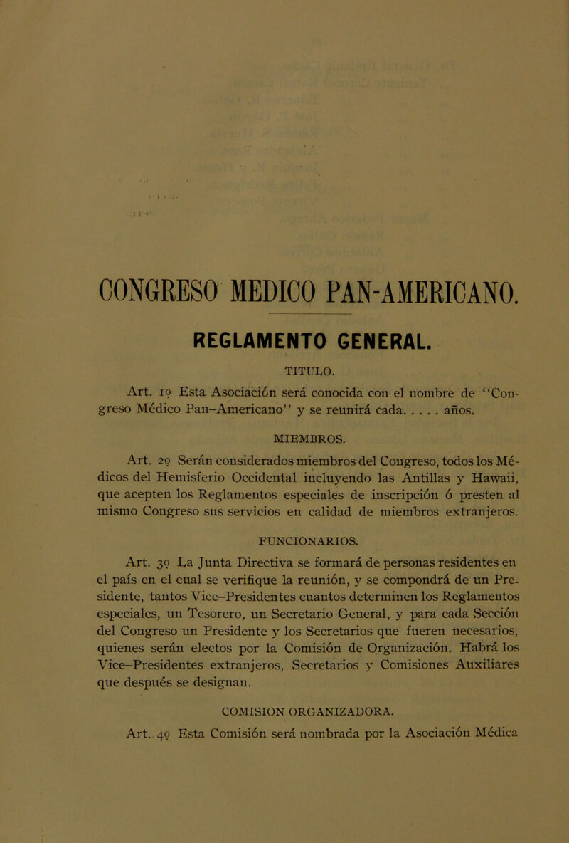 ; ) * CONGRESO MEDICO PAN-AMERICANO. REGLAMENTO GENERAL. TITULO. Art. 19 Esta Asociación será conocida con el nombre de “Con- greso Médico Pan-Americano’ ’ y se reunirá cada años. MIEMBROS. Art. 29 Serán considerados miembros del Congreso, todos los Mé- dicos del Hemisferio Occidental incluyendo las Antillas y Hawaii, que acepten los Reglamentos especiales de inscripción ó presten al mismo Congreso sus servicios en calidad de miembros extranjeros. FUNCIONARIOS. Art. 39 La Junta Directiva se formará de personas residentes en el país en el cual se verifique la reunión, y se compondrá de un Pre- sidente, tantos Vice-Presidentes cuantos determinen los Reglamentos especiales, un Tesorero, un Secretario General, y para cada Sección del Congreso un Presidente y los Secretarios que fueren necesarios, quienes serán electos por la Comisión de Organización. Habrá los Vice-Presidentes extranjeros, Secretarios 5' Comisiones Auxiliares que después se designan. COMISION ORGANIZADORA. Art. 49 Esta Comisión será nombrada por la Asociación Médica