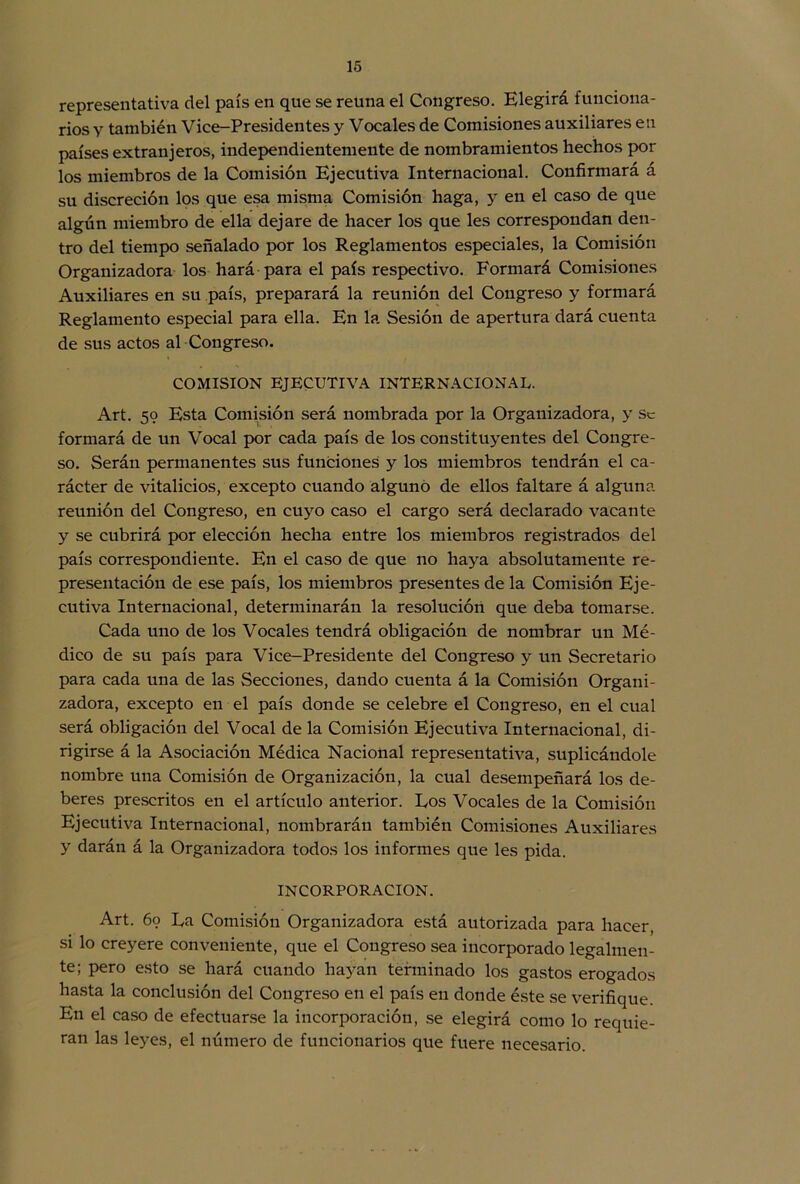 representativa del país en que se reúna el Congreso. Elegirá funciona- rios y también Vice-Presidentes y Vocales de Comisiones auxiliares en países extranjeros, independientemente de nombramientos hechos por los miembros de la Comisión Ejecutiva Internacional. Confirmará á su discreción los que esa misma Comisión haga, y en el caso de que algún miembro de ella dejare de hacer los que les correspondan den- tro del tiempo señalado por los Reglamentos especiales, la Comisión Organizadora los hará para el país respectivo. Formará Comisiones Auxiliares en su país, preparará la reunión del Congreso y formará Reglamento especial para ella. En la Sesión de apertura dará cuenta de sus actos al Congreso. COMISION EJECUTIVA INTERNACIONAL. Art. 59 Esta Comisión será nombrada por la Organizadora, y Se formará de un Vocal por cada país de los constituyentes del Congre- so. Serán permanentes sus funciones y los miembros tendrán el ca- rácter de vitalicios, excepto cuando alguno de ellos faltare á alguna reunión del Congreso, en cuyo caso el cargo será declarado vacante y se cubrirá por elección hecha entre los miembros registrados del país correspondiente. En el caso de que no haya absolutamente re- presentación de ese país, los miembros presentes de la Comisión Eje- cutiva Internacional, determinarán la resolución que deba tomarse. Cada uno de los Vocales tendrá obligación de nombrar un Mé- dico de su país para Vice-Presidente del Congreso y un Secretario para cada una de las Secciones, dando cuenta á la Comisión Organi- zadora, excepto en el país donde se celebre el Congreso, en el cual será obligación del Vocal de la Comisión Ejecutiva Internacional, di- rigirse á la Asociación Médica Nacional representativa, suplicándole nombre una Comisión de Organización, la cual desempeñará los de- beres prescritos en el artículo anterior. Eos Vocales de la Comisión Ejecutiva Internacional, nombrarán también Comisiones Auxiliares y darán á la Organizadora todos los informes que les pida. INCORPORACION. Art. 69 La Comisión Organizadora está autorizada para hacer, si lo creyere conveniente, que el Congreso sea incorporado legalmen- te; pero esto se hará cuando hayan terminado los gastos erogados hasta la conclusión del Congreso en el país en donde éste se verifique. En el caso de efectuarse la incorporación, se elegirá como lo requie- ran las leyes, el número de funcionarios que fuere necesario.
