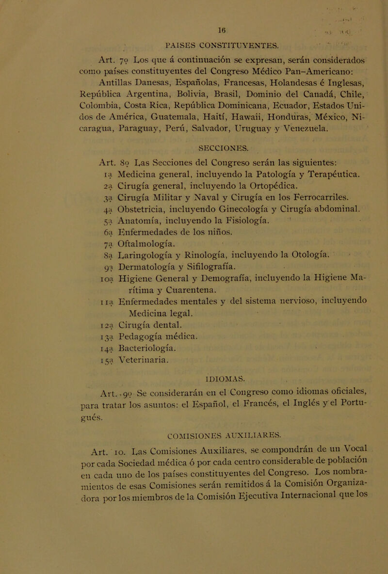 .l->Í •v> PAISES CONSTITUYENTES. Art. 79 Los que á continuación se expresan, serán considerados como países constituyentes del Congreso Médico Pan-Americano: Antillas Danesas, Españolas, Francesas, Holandesas é Inglesas, República Argentina, Bolivia, Brasil, Dominio del Canadá, Chile, Colombia, Costa Rica, República Dominicana, Ecuador, Estados Uni- dos de América, Guatemala, Haití, Hawaii, Honduras, México, Ni- caragua, Paraguay, Perú, Salvador, Uruguay y Venezuela. SECCIONES. Art. 89 Las Secciones del Congreso serán las siguientes: ia Medicina general, incluyendo la Patología y Terapéutica. 2a Cirugía general, incluyendo la Ortopédica. 3a Cirugía Militar y Naval y Cirugía en los Ferrocarriles. 4a Obstetricia, incluyendo Ginecología y Cirugía abdominal. 5a Anatomía, incluyendo la Fisiología. 6a Enfermedades de los niños. 7a Oftalmología. Sa Laringología y Rinología, incluyendo la Otología. 99 Dermatología y Sifilografía. ioa Higiene General y Demografía, incluyendo la Higiene Ma- rítima y Cuarentena. ira Enfermedades mentales y del sistema nervioso, incluyendo Medicina legal. 12a Cirugía dental. 13a Pedagogía médica. 14a Bacteriología. 15a Veterinaria. IDIOMAS. Art. .99 Se considerarán en el Congreso como idiomas oficiales, para tratar los asuntos: el Español, el Francés, el Inglés y el Portu- gués. COMISIONES AUXILIARES. Art. 10. Las Comisiones Auxiliares, se compondrán de un Vocal por cada Sociedad médica ó por cada centro considerable de población en cada uno de los países constituyentes del Congreso. Los nombra- mientos de esas Comisiones serán remitidos á la Comisión Organiza- dora por los miembros de la Comisión Ejecutiva Internacional que los