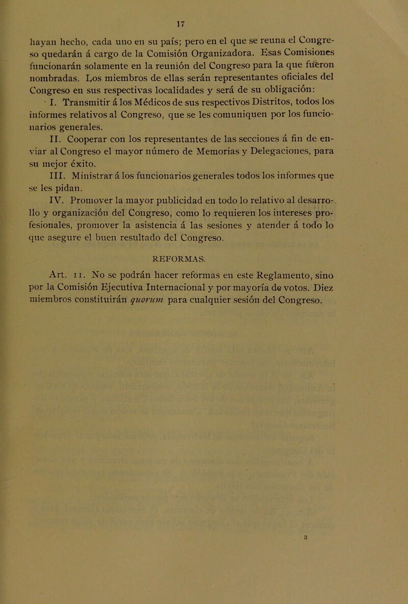 hayan hecho, cada uno en su país; pero en el que se reúna el Congre- so quedarán á cargo de la Comisión Organizadora. Esas Comisiones funcionarán solamente en la reunión del Congreso para la que fueron nombradas. Los miembros de ellas serán representantes oficiales del Congreso en sus respectivas localidades y será de su obligación: I. Transmitir á los Médicos de sus respectivos Distritos, todos los informes relativos al Congreso, que se les comuniquen por los funcio- narios generales. II. Cooperar con los representantes de las secciones á fin de en- viar al Congreso el mayor número de Memorias y Delegaciones, para su mejor éxito. III. Ministrar á los funcionarios generales todos los informes que se les pidan. IV. Promover la mayor publicidad en todo lo relativo al desarro- llo y organización del Congreso, como lo requieren los intereses pro- fesionales, promover la asistencia á las sesiones y atender á todo lo que asegure el buen resultado del Congreso. REFORMAS. Art. ii. No se podrán hacer reformas en este Reglamento, sino por la Comisión Ejecutiva Internacional y por mayoría de votos. Diez miembros constituirán quorum para cualquier sesión del Congreso.