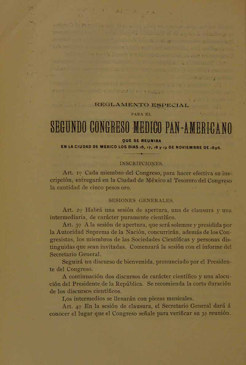 . ■) ' REGLAMENTO ESPECIAL PARA EL, SEGUNDO CONGRESO MEDICO PAN AMERICANO QUE SE REUNIRA EN LA CIUDAD DE MEXICO LOS DIAS 16, 17, 18 y 19 DE NOVIEMBRE DE 1896. INSCRIPCIONES. Art. 19 Cada miembro del Congreso, para hacer efectiva su ins- cripción, entregará en la Ciudad de México al Tesorero del Congreso la cantidad de cinco pesos oro. SESIONES GENERALES. Art. 20 Habrá una sesión de apertura, una de clausura y una intermediaria, de carácter puramente científico. Art. 39 A la sesión de apertura, que será solemne y presidida por la Autoridad Suprema de la Nación, concurrirán, además de los Con- gresistas, los miembros de las Sociedades Científicas y personas dis- tinguidas que sean invitadas. Comenzará la sesión con el informe del Secretario General. Seguirá un discurso de bienvenida, pronunciado por el Presiden- te del Congreso. A continuación dos discursos de carácter científico y una alocu- ción del Presidente de la República. Se recomienda la corta duración de los discursos científicos. Los intermedios se llenarán con piezas musicales. Art. 49 En la sesión de clausura, el Secretario General dará á conocer el lugar que el Congreso señale para verificar su 3a reunión.