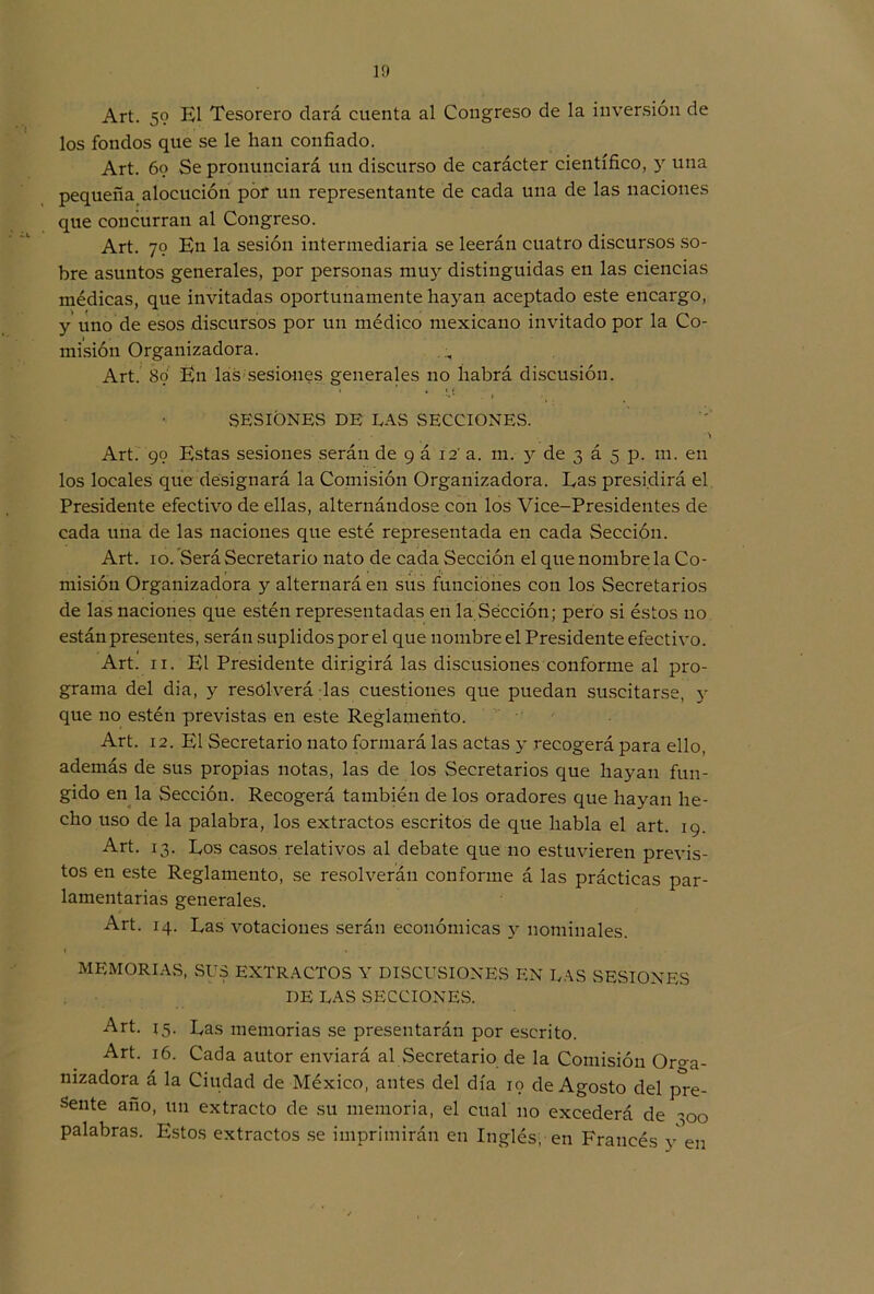 Art. 59 El Tesorero dará cuenta al Congreso de la inversión de los fondos que se le han confiado. Art. 69 Se pronunciará un discurso de carácter científico, y una pequeña alocución por un representante de cada una de las naciones que concurran al Congreso. Art. 79 En la sesión intermediaria se leerán cuatro discursos so- bre asuntos generales, por personas muy distinguidas en las ciencias médicas, que invitadas oportunamente hayan aceptado este encargo, y uno de esos discursos por un médico mexicano invitado por la Co- misión Organizadora. Art. 89 En las sesiones generales no habrá discusión. 1 * , 1 < SESIONES DE LAS SECCIONES. . A Art. 99 Estas sesiones serán de 9 á 12' a. m. y de 3 á 5 p. m. en los locales que designará la Comisión Organizadora. Eas presidirá el Presidente efectivo de ellas, alternándose con los Vice-Presidentes de cada una de las naciones que esté representada en cada Sección. Art. 10. Será Secretario nato de cada Sección el que nombre la Co- misión Organizadora y alternará en sus funciones con los Secretarios de las naciones que estén representadas en la Sección; pero si éstos no están presentes, serán suplidos por el que nombre el Presidente efectivo. Art. 11. El Presidente dirigirá las discusiones conforme al pro- grama del dia, y resolverá las cuestiones que puedan suscitarse, y que no estén previstas en este Reglamento. Art. 12. El Secretario nato formará las actas y recogerá para ello, además de sus propias notas, las de los Secretarios que hayan fun- gido en la Sección. Recogerá también de los oradores que hayan he- cho uso de la palabra, los extractos escritos de que habla el art. 19. Art. 13. Eos casos relativos al debate que 110 estuvieren previs- tos en este Reglamento, se resolverán conforme á las prácticas par- lamentarias generales. Art. 14. Las votaciones serán económicas y nominales. MEMORIAS, SUS EXTRACTOS Y DISCUSIONES EN LAS SESIONES DE LAS SECCIONES. Art. 15. Las memorias se presentarán por escrito. Art. 16. Cada autor enviará al Secretario de la Comisión Oro-a- nizadora á la Ciudad de México, antes del día 19 de Agosto del pre- sente año, un extracto de su memoria, el cual no excederá de 500 palabras. Estos extractos se imprimirán en Inglés, en Francés y en