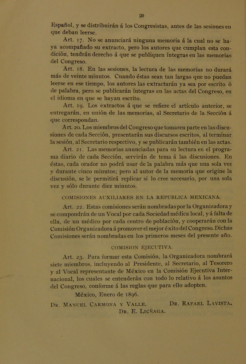 lío Español, y se distribuirán á los Congresistas, antes de las sesiones en que deban leerse. Art. 17. No se anunciará ninguna memoria á la cual no se ha- ya acompañado su extracto, pero los autores que cumplan esta con- dición, tendrán derecho á que se publiquen íntegras en las memorias del Congreso. Art. 18. En las sesiones, la lectura de las memorias 110 durará más de veinte minutos. Cuando éstas sean tan largas que no puedan leerse en ese tiempo, los autores las extractarán ya sea por escrito ó de palabra, pero se publicarán íntegras en las actas del Congreso, en el idioma en que se hayan escrito. Art. 19. Los extractos á que se refiere el artículo anterior, se entregarán, en unión de las memorias, al vSecretario de la Sección á que correspondan. A rt. 20. Los miembros del Congreso que tomaren parte en las discu- siones de cada Sección, presentarán sus discursos escritos, al terminar la sesión, al Secretario respectivo, y se publicarán también en las actas. Art. 21. Las memorias anunciadas para su lectura en el progra- ma diario de cada Sección, servirán de tema á las discusiones. En éstas, cada orador no podrá usar de la palabra más que una sola vez y durante cinco minutos; pero al autor de la memoria que origine la discusión, se le permitirá replicar si lo cree necesario, por una sola vez y sólo durante diez minutos. COMISIONES AUXILIARES EN LA REPUBLICA MEXICANA. Art. 22. Estas comisiones serán nombradas por la Organizadoray se compondrán de un Vocal por cada Sociedad médica local, y á falta de ella, de un médico por cada centro de población, y cooperarán con la Comisión Organizadora á promover el mejor éxito del Congreso. Dichas Comisiones serán nombradas en los primeros meses del presente año. COMISION EJECUTIVA. Art. 23. Para formar esta Comisión, la Organizadora nombrará siete miembros, incluyendo al Presidente, al Secretario, al Tesorero y al Vocal representante de México en la Comisión Ejecutiva Inter- nacional, los cuales se entenderán con todo lo relativo á los asuntos del Congreso, conforme á las reglas que para ello adopten. México, Enero de 1896. Dr. Manuel Carmona y Valle. Dr. Rafael Lwista. Dr. E. Licriaga.