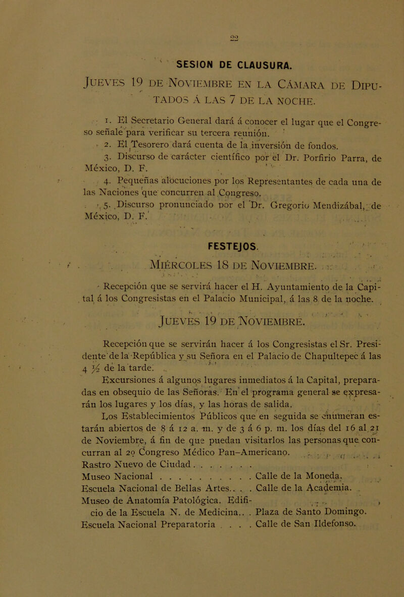 SESION DE CLAUSURA. Jueves 19 de Noviembre en la Cámara de Dipu- TADOS Á LAS 7 DE LA NOCHE. 1. El Secretario General dará á conocer el lugar que el Congre- so señale para verificar su tercera reunión. 2. El .Tesorero dará cuenta de la inversión de fondos. 3- Discurso de carácter científico por el Dr. Porfirio Parra, de México, D. F. 4. Pequeñas albcuciones por los Representantes de cada una de las Naciones que concurren al .Congreso. >, 5- .Discurso pronunciado por el 'Dr. Gregorio Mendizábal, de México, D. F. FESTEJOS ‘ Miércoles 18 de Noviembre. . .1 >,; *, • „ ; . ' Recepción que se servirá hacer el H. Ayuntamiento de la Capi- tal á los Congresistas en el Palacio Municipal, á las 8 de la noche. Jueves 19 de Noviembre. Recepción que se servirán hacer á los Congresistas el Sr. Presi- dente de la República y su .Señora en el Palacio de Chapultepec á las 4 yó, de la tardei Excursiones á algunos lugares inmediatos á la Capital, prepara- das en obsequio de las Señoras. En el programa general se expresa- rán los lugares y los días, y las horas de salida. .■ • i Los Establecimientos Públicos que en seguida se enumeran es- tarán abiertos de § á 12 a. m. y de 3 á 6 p. m. los días del 16 al 21 de Noviembre, á fin de que puedan visitarlos las personas que con- curran al 29 Congreso Médico Pan-Americano. . ; . Rastro Nuevo de Ciudad Museo Nacional Calle de la Moneda. Escuela Nacional de Bellas Artes.. . . Calle de la Academia. Museo de Anatomía Patológica. Edifi- ... .. , ció de la Escuela N. de Medicina.. . Plaza de Santo Domingo. Escuela Nacional Preparatoria ... Calle de San Ildefonso.